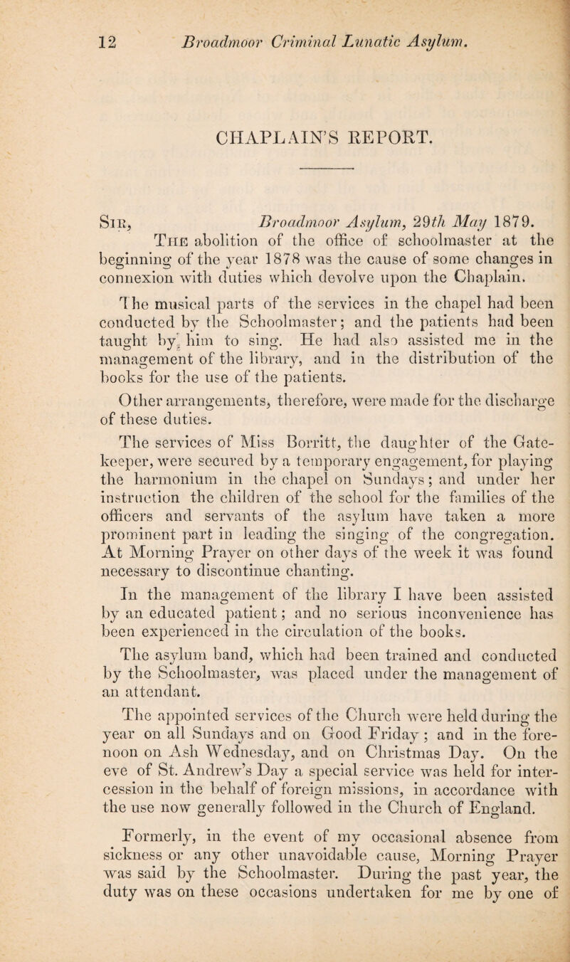 CHAPLAIN’S REPORT. Sir, Broadmoor Asylum, 29th May 1879. The abolition of the office of schoolmaster at the beginning of the year 1878 was the cause of some changes in connexion with duties which devolve upon the Chaplain. The musical parts of the services in the chapel had been conducted by the Schoolmaster; and the patients had been taught by him to sing. He had also assisted me in the management of the library, and in the distribution of the books for the use of the patients. Other arrangements, therefore, were made for the discharge of these duties. The services of Miss Borritt, the daughter of the Gate¬ keeper, were secured by a temporary engagement, for playing the harmonium in the chapel on Sundays; and under her instruction the children of the school for the families of the officers and servants of the asylum have taken a more prominent part in leading the singing of the congregation. At Morning Prayer on other days of the week it was found necessary to discontinue chanting. In the management of the library I have been assisted by an educated patient; and no serious inconvenience has been experienced in the circulation of the books. The asylum band, which had been trained and conducted by the Schoolmaster, was placed under the management of an attendant. The appointed services of the Church were held during the year on all Sundays and on Good Friday ; and in the fore¬ noon on Ash Wednesda}^ and on Christmas Hay. On the eve of St. Andrew’s Day a special service was held for inter¬ cession in the behalf of foreign missions, in accordance with the use now generally followed in the Church of England. Formerly, in the event of my occasional absence from sickness or any other unavoidable cause, Morning Prayer was said by the Schoolmaster. During the past year, the duty was on these occasions undertaken for me by one of