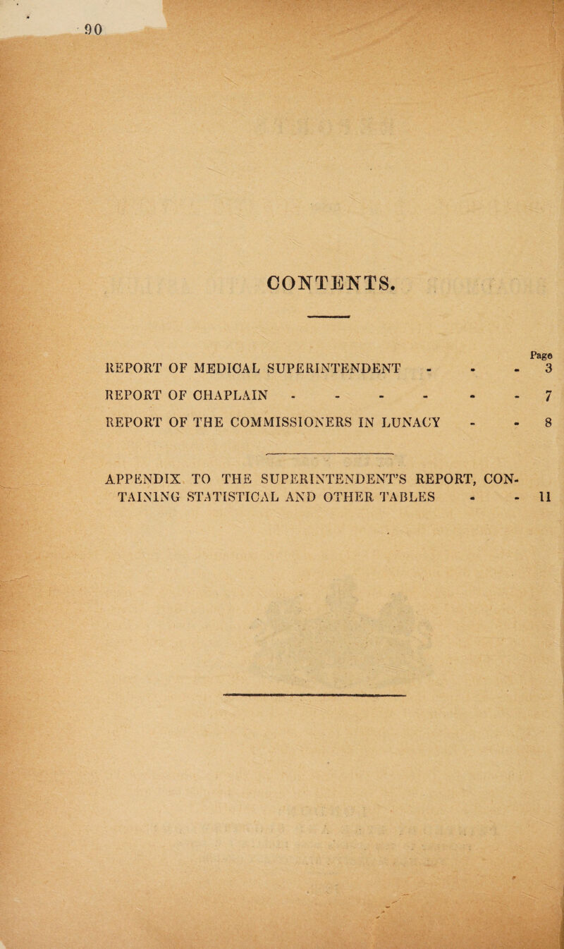 CONTENTS. Page REPORT OF MEDICAL SUPERINTENDENT ... 3 REPORT OF CHAPLAIN ------ 7 REPORT OF THE COMMISSIONERS IN LUNACY - - 8 APPENDIX TO THE SUPERINTENDENT’S REPORT, CON¬