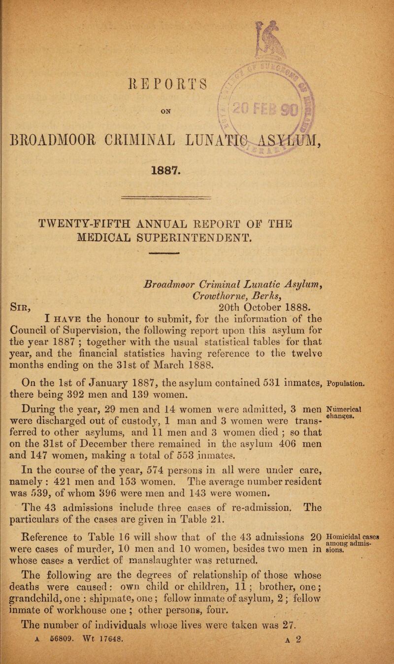 BROADMOOR CRIMINAL LUNATIC ASYLUM, 1887. TWENTY-FIFTH ANNUAL REPORT OF THE MEDICAL SUPERINTENDENT. Broadmoor Criminal Lunatic Asylum, Crowihorne, Berks, Sir, 20th October 1888. I have the honour to submit, for the information of the Council of Supervision, the following report upon this asylum for the year 1887 ; together with the usual statistical tables for that year, and the financial statistics having reference to the twelve months ending on the 31st of March 1888. On the 1st of January 1887, the asylum contained 531 inmates, there being 392 men and 139 women. During the year, 29 men and 14 women were admitted, 3 men were discharged out of custody, 1 man and 3 women were trans¬ ferred to other asylums, and 11 men and 3 women died ; so that on the 31st of December there remained in the asylum 406 men and 147 women, making a total of 553 inmates. In the course of the year, 574 persons in all were under care, namely : 421 men and 153 women. The average number resident was 539, of whom 396 were men and 143 were women. The 43 admissions include three cases of re-admission. The particulars of the cases are given in Table 21. Reference to Table 16 will show that of the 43 admissions 20 were cases of murder, 10 men and 10 women, besides two men in whose cases a verdict of manslaughter was returned. The following are the degrees of relationship of those whose deaths were caused: own child or children, 11; brother, one; grandchild, one : shipmate, one ; fellow inmate of asylum, 2 ; fellow inmate of workhouse one ; other persons, four. The number of individuals whose lives were taken was 27. A 56809. Wt 17648. A 2 Population. Numerical changes. Homicidal cases among admis¬ sions.