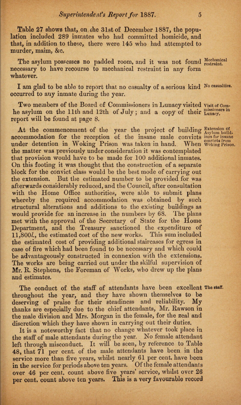 Table 27 shows that, on che 31st of December 1887, the popu¬ lation included 289 inmates who had committed homicide, and that, in addition to these, there were 145 who had attempted to murder, maim, &c. The asylum possesses no padded room, and it was not found necessary to have recourse to mechanical restraint in any form whatever. Mechanical restraint. I am glad to be able to report that no casualty of a serious kind No casualties, occurred to any inmate during the year. Two members of the Board of Commissioners in Lunacy visited Visit of Com* he asylum on the 11th and 12th of July; and a copy of their Lunacy!™ m report will be found at page 8. At the commencement of the year the project of building ®sy?um°bu?id. accommodation for the reception of the insane male convicts ^Svf^irom6 under detention in Woking Prison was taken in hand. When Woking Prison, the matter was previously under consideration it was contemplated that provision would have to be made for 100 additional inmates. On this footing it was thought that the construction of a separate block for the convict class would be the best mode of carrying out the extension. But the estimated number to be provided for was afterwards considerably reduced, and the Council, after consultation with the Home Office authorities, were able to submit plans whereby the required accommodation was obtained by such structural alterations and additions to the existing buildings as would provide for an increase in the numbers by 68, The plans met with the approval of the Secretary of State for the Home Department, and the Treasury sanctioned the expenditure of 11,800/., the estimated cost of the new works. This sum included the estimated cost of providing additional staircases for egress in case of fire which had been found to be necessary and which could be advantageously constructed in connexion with the extensions. The works are being carried out under the skilful supervision of Mr. B. Stephens, the Foreman of Works, who drew up the plans and estimates. The conduct of the staff of attendants have been excellent The staff, throughout the year, and they have shown themselves to be deserving of praise for their steadiness and reliability. My thanks are especially due to the chief attendants, Mr. Bawson in the male division and Mrs. Morgan in the female, for the zeal and discretion which they have shown in carrying out their duties. It is a noteworthy fact that no change whatever took place in the staff of male attendants during the year. No female attendant left through misconduct. It will be seen, by reference to Table 48, that 71 per cent, of the male attendants have been in the service more than five years, whilst nearly 61 per cent, have been in the service for periods above ten years. Of the female attendants over 46 per cent, count above five years’ service, whilst over 26 per cent, count above ten years. This is a very favourable record