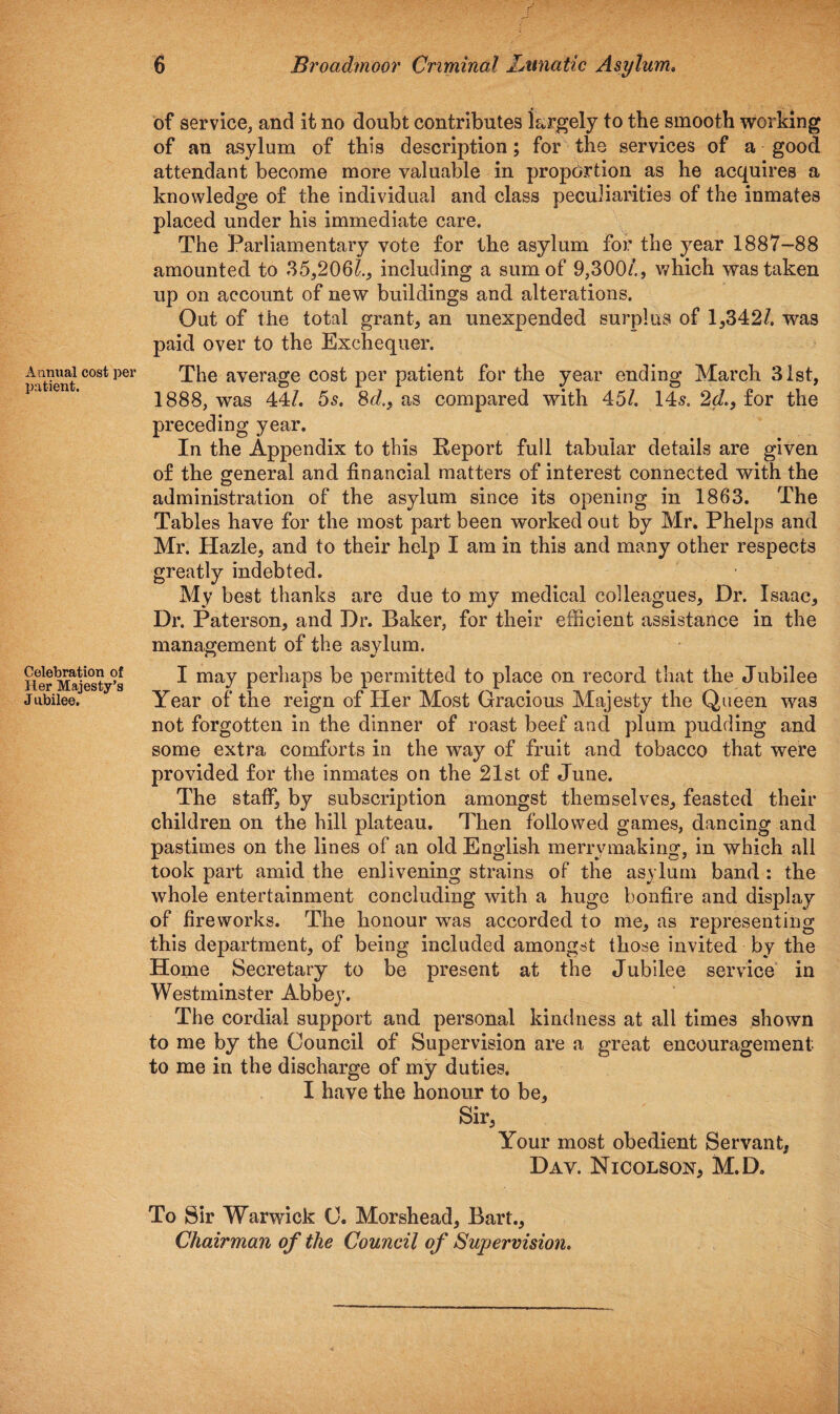 Aanual cost per patient. Celebration of Her Majesty’s J ubilee. 6 Broadmoor Criminal Lunatic Asylum. of service, and it no doubt contributes largely to the smooth working of an asylum of this description; for the services of a good attendant become more valuable in proportion as he acquires a knowledge of the individual and class peculiarities of the inmates placed under his immediate care. The Parliamentary vote for the asylum for the year 1887-88 amounted to 35,2061., including a sum of 9,300/., which was taken up on account of new buildings and alterations. Out of the total grant, an unexpended surplus of 1,342/. was paid over to the Exchequer. The average cost per patient for the year ending March 31st, 1888, was 44/. 5s. 8d>, as compared with 45/. 14s. 2d., for the preceding year. In the Appendix to this Report full tabular details are given of the general and financial matters of interest connected with the administration of the asylum since its opening in 1863. The Tables have for the most part been worked out by Mr. Phelps and Mr. Hazle, and to their help I am in this and many other respects greatly indebted. My best thanks are due to my medical colleagues, Dr. Isaac, Di\ Paterson, and Dr. Baker, for their efficient assistance in the management of the asylum. I may perhaps be permitted to place on record that the Jubilee Year of the reign of Her Most Gracious Majesty the Queen was not forgotten in the dinner of roast beef and plum pudding and some extra comforts in the way of fruit and tobacco that were provided for the inmates on the 21st of June. The staff, by subscription amongst themselves, feasted their children on the hill plateau. Then followed games, dancing and pastimes on the lines of an old English merrymaking, in which all took part amid the enlivening strains of the asylum band : the whole entertainment concluding with a huge bonfire and display of fireworks. The honour was accorded to me, as representing this department, of being included amongst those invited by the Home Secretary to be present at the Jubilee service in Westminster Abbey. The cordial support and personal kindness at all times shown to me by the Council of Supervision are a great encouragement to me in the discharge of my duties. I have the honour to be. Sir, Your most obedient Servant, Day. Nicolson, M.D. To Sir Warwick 0. Morshead, Bart., Chairman of the Council of Supervision.