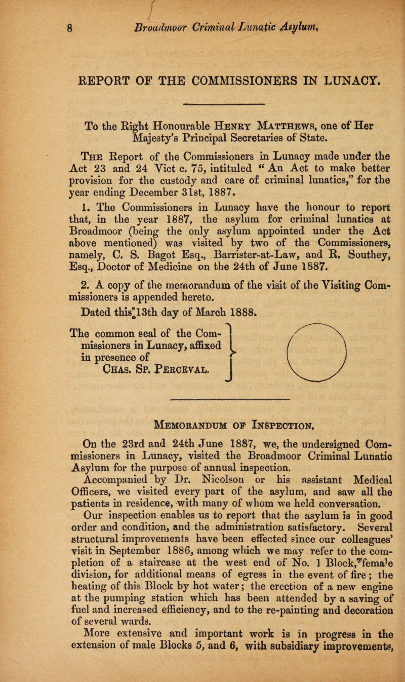 EEPORT OF THE COMMISSIONERS IN LUNACY. To the Right Honourable Henry Matthews, one of Her Majesty’s Principal Secretaries of State. The Report of the Commissioners in Lunacy made under the Act 23 and 24 Yict c. 75, intituled (( An Act to make better provision for the custody and care of criminal lunatics,” for the year ending December 31st, 1887. 1. The Commissioners in Lunacy have the honour to report that, in the year 1887, the asylum for criminal lunatics at Broadmoor (being the only asylum appointed under the Act above mentioned) was visited by two of the Commissioners, namely, C. S. Bagot Esq., Barrister-at-Law, and R. Southey, Esq., Doctor of Medicine on the 24th of June 1887. 2. A copy of the memorandum of the visit of the Visiting Com¬ missioners is appended hereto. Dated this*13th day of March 1888. Memorandum op Inspection. On the 23rd and 24th June 1887, we, the undersigned Com¬ missioners in Lunacy, visited the Broadmoor Criminal Lunatic Asylum for the purpose of annual inspection. Accompanied by Dr. Nicolson or his assistant Medical Officers, we visited every part of the asylum, and saw all the patients in residence, with many of whom we held conversation. Our inspection enables us to report that the asylum is in good order and condition, and the administration satisfactory. Several structural improvements have been effected since our colleagues* visit in September 1886, among which we may refer to the com¬ pletion of a staircase at the west end of No. 1 Block,'^fema^e division, for additional means of egress in the event of fire; the heating of this Block by hot water; the erection of a new engine at the pumping station which has been attended by a saving of fuel and increased efficiency, and to the re-painting and decoration of several wards. More extensive and important work is in progress in the extension of male Blocks 5, and 6, with subsidiary improvements,