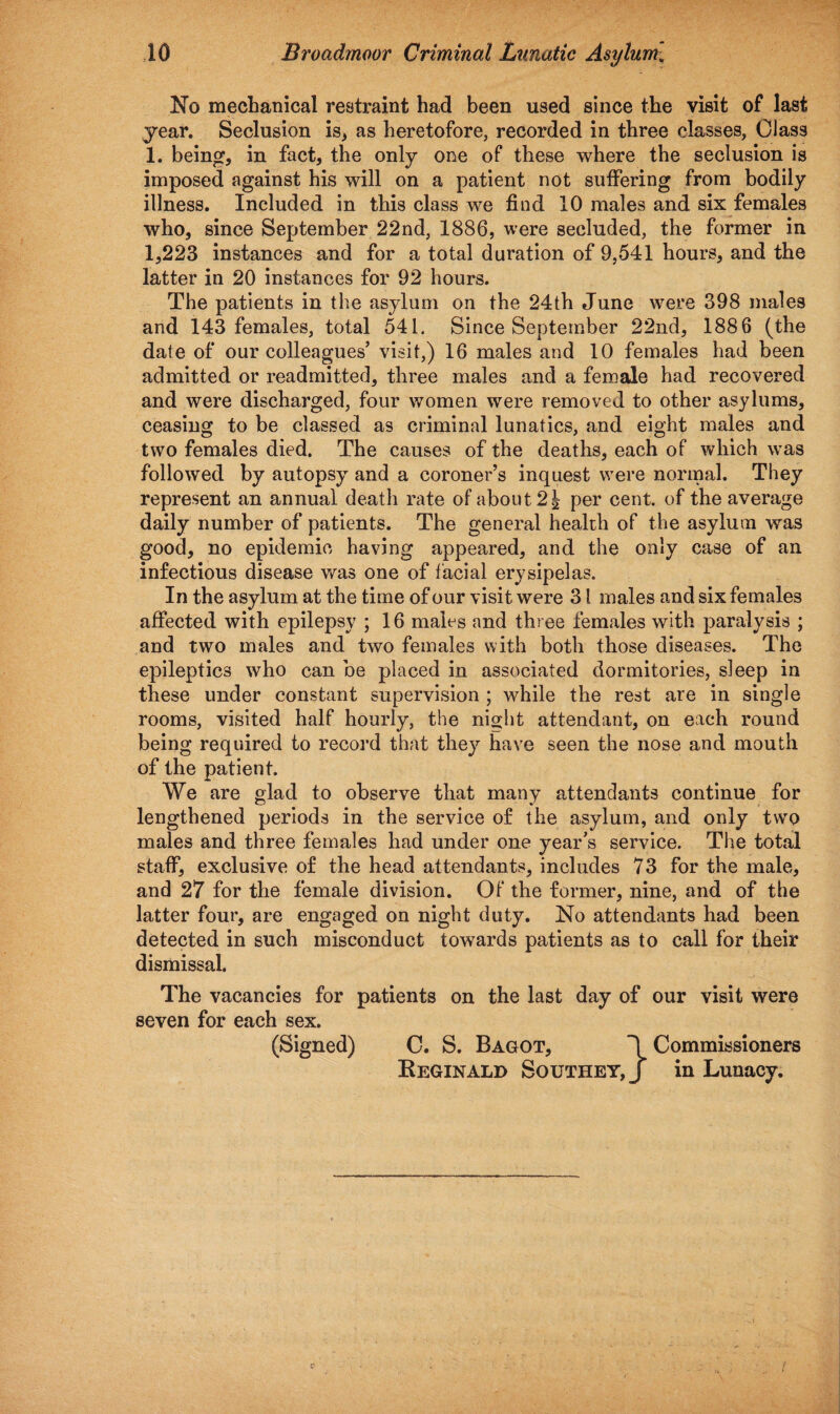 No mechanical restraint had been used since the visit of last year. Seclusion is, as heretofore, recorded in three classes, Class 1. being, in fact, the only one of these where the seclusion is imposed against his will on a patient not suffering from bodily illness. Included in this class we find 10 males and six females who, since September 22nd, 1886, were secluded, the former in 1,223 instances and for a total duration of 9,541 hours, and the latter in 20 instances for 92 hours. The patients in the asylum on the 24th June were 398 males and 143 females, total 541. Since September 22nd, 1886 (the date of our colleagues’ visit,) 16 males and 10 females had been admitted or readmitted, three males and a female had recovered and were discharged, four women were removed to other asylums, ceasing to be classed as criminal lunatics, and eight males and two females died. The causes of the deaths, each of which was followed by autopsy and a coroner’s inquest were normal. They represent an annual death rate of about 2 \ per cent, of the average daily number of patients. The general health of the asylum was good, no epidemic having appeared, and the only case of an infectious disease was one of facial erysipelas. In the asylum at the time of our visit were 31 males and six females affected with epilepsy ; 16 males and three females with paralysis ; and two males and two females with both those diseases. The epileptics who can be placed in associated dormitories, sleep in these under constant supervision ; while the rest are in single rooms, visited half hourly, the night attendant, on each round being required to record that they have seen the nose and mouth of the patient. We are glad to observe that many attendants continue for lengthened periods in the service of the asylum, and only two males and three females had under one year’s service. The total staff, exclusive of the head attendants, includes 73 for the male, and 27 for the female division. Of the former, nine, and of the latter four, are engaged on night duty. No attendants had been detected in such misconduct towards patients as to call for their dismissal. The vacancies for patients on the last day of our visit were seven for each sex. (Signed) 0. S. Bagot, Commissioners Reginald Southey,/ in Lunacy.