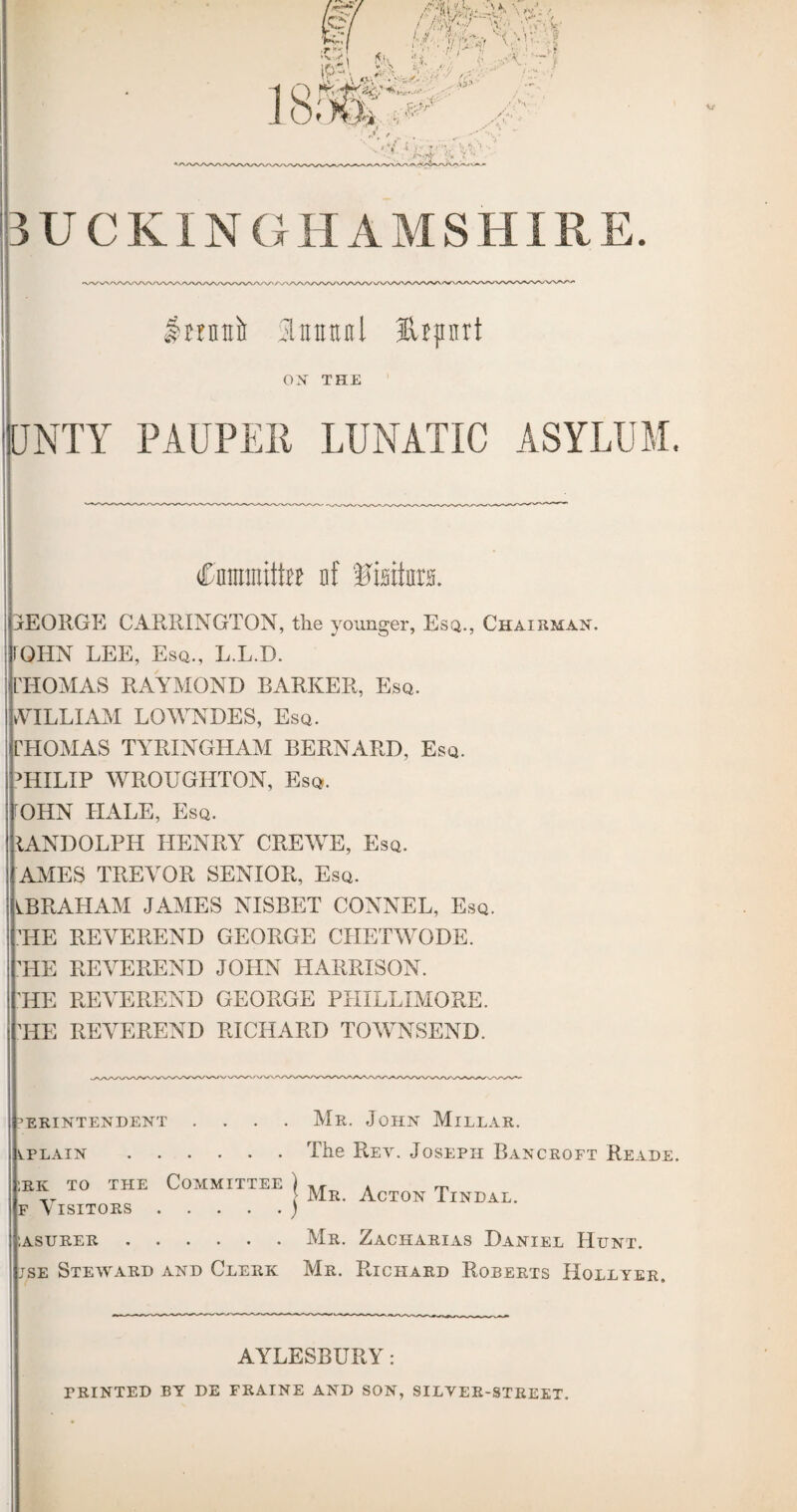 BUCKINGHAMSHIRE. Slttnttnl fttprt OX THE UNTY PAUPER LUNATIC ASYLUM. Cnmmitte nf tJisiim. IEORGE CARRINGTON, the younger, Esq., Chairman QHN LEE, Esq., L.L.D. IIOMAS RAYMOND BARKER, Esq. WILLIAM LOWNDES, Esq. rHOMAS TYRINGHAM BERNARD, Esq. ?HILIP WROUGHTON, Esq. OHN HALE, Esq. IANDOLPH IIENRYr CREWE, Esq. AMES TREVOR SENIOR, Esq. ABRAHAM JAMES NISBET CONNEL, Esq. HE REVEREND GEORGE CIIETWODE. HE REVEREND JOHN HARRISON. HE REVEREND GEORGE PHILLIMORE. HE REVEREND RICHARD TOWNSEND. ERINTENDENT ^.PLAIN . . Mr. John Millar. The Rey. Joseph Bancroft Reade. Mr. Acton Tindal. rk to the Committee f Visitors. '.asurer.Mr. Zacharias Daniel Hunt. jse Steward and Clerk Mr. Richard Roberts Hollyer. AYLESBURY: printed by de fraine and son, silver-street.