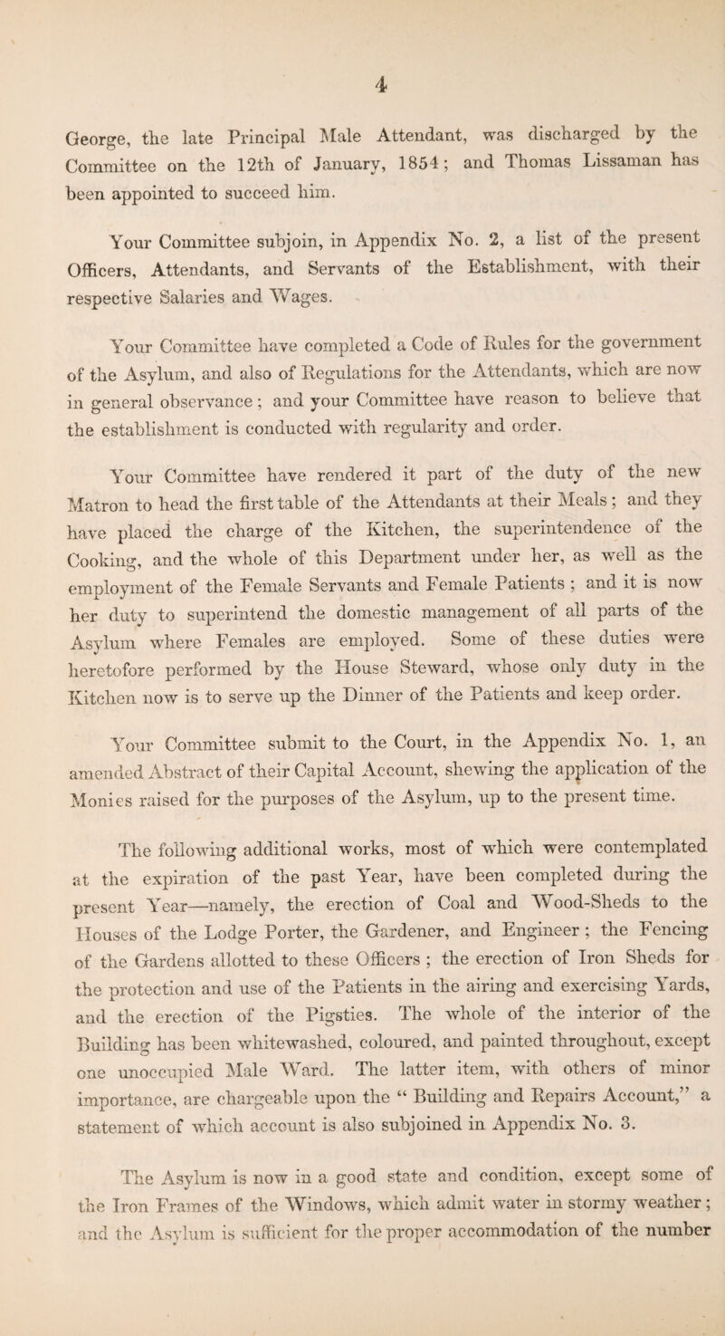 George, the late Principal Male Attendant, was discharged by the Committee on the 12th of January, 1854; and Thomas Lissaman has been appointed to succeed him. Your Committee subjoin, in Appendix No. 2, a list of the present Officers, Attendants, and Servants of the Establishment, with their respective Salaries and Y^ages. Your Committee have completed a Code of Rules for the government of the Asylum, and also of Regulations for the Attendants, which are now in general observance; and your Committee have reason to believe that the establishment is conducted with regularity and order. Your Committee have rendered it part of the duty of the new Matron to head the first table of the Attendants at their Meals; and they have placed the charge of the Kitchen, the superintendence of the Cooking, and the whole of this Department under her, as well as the employment of the Female Servants and Female Patients ; and it is now her duty to superintend the domestic management of all parts of the Asylum where Females are employed. Some of these duties were heretofore performed by the House Steward, whose only duty in the Kitchen now is to serve up the Dinner of the Patients and keep order. Your Committee submit to the Court, in the Appendix No. 1, an amended Abstract of their Capital Account, shewing the application of the Monies raised for the purposes of the Asylum, up to the present time. The following additional works, most of which were contemplated at the expiration of the past Year, have been completed during the present Year—namely, the erection of Coal and Wood-Sheds to the Houses of the Lodge Porter, the Gardener, and Engineer ; the Fencing of the Gardens allotted to these Officers ; the erection of Iron Sheds for the protection and use of the Patients in the airing and exercising Yards, and the erection of the Pigsties. The whole of the interior of the Building has been whitewashed, coloured, and painted throughout, except one unoccupied Male Ward. The latter item, with others of minor importance, are chargeable upon the “ Building and Repairs Account,” a statement of which account is also subjoined in Appendix No. 3. The Asylum is now in a good state and condition, except some of the Iron Frames of the Windows, which admit water in stormy weather; and the Asylum is sufficient for the proper accommodation of the number