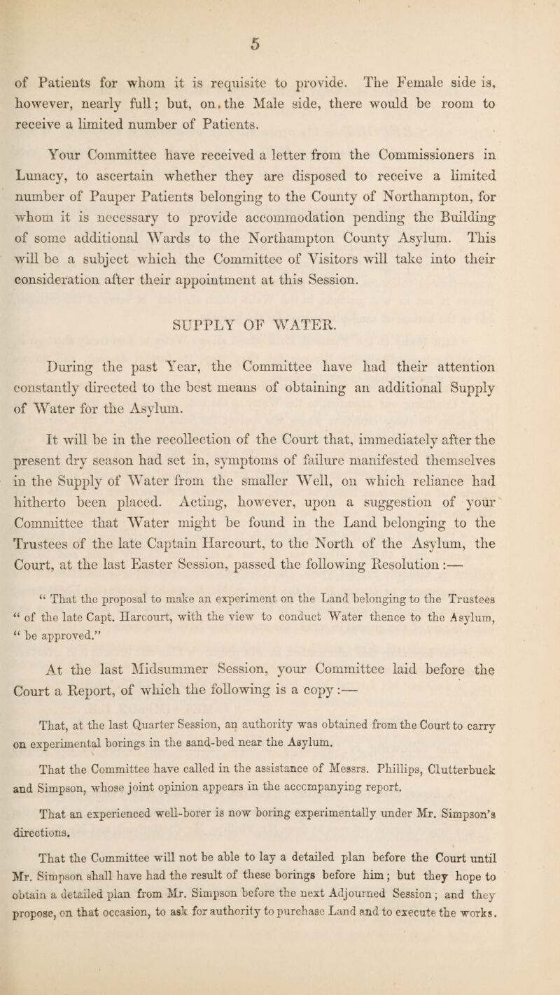 of Patients for whom it is requisite to provide. The Female side is, however, nearly full; but, on. the Male side, there would be room to receive a limited number of Patients. Your Committee have received a letter from the Commissioners in Lunacy, to ascertain whether they are disposed to receive a limited number of Pauper Patients belonging to the County of Northampton, for whom it is necessary to provide accommodation pending the Building of some additional Wards to the Northampton County Asylum. This will be a subject which the Committee of Visitors will take into their consideration after their appointment at this Session. SUPPLY OF WATER. During the past Year, the Committee have had their attention constantly directed to the best means of obtaining an additional Supply of Water for the Asylum. It will be in the recollection of the Court that, immediately after the present dry season had set in, symptoms of failure manifested themselves in the Supply of Water from the smaller Well, on which reliance had hitherto been placed. Acting, however, upon a suggestion of your Committee that Water might be found in the Land belonging to the Trustees of the late Captain Harcourt, to the North of the Asylum, the Court, at the last Easter Session, passed the following Resolution:— “ That the proposal to make an experiment on the Land belonging to the Trustees “ of the late Capt. Harcourt, with the view to conduct Water thence to the Asylum, 11 he approved.” At the last Midsummer Session, your Committee laid before the Court a Report, of which the following is a copy:— That, at the last Quarter Session, an authority was obtained from the Court to carry on experimental borings in the sand-bed near the Asylum. That the Committee have called in the assistance of Messrs. Phillips, Clutterbuck and Simpson, whose joint opinion appears in the accompanying report. That an experienced well-borer is now boring experimentally under Mr. Simpson’s directions. That the Committee will not be able to lay a detailed plan before the Court until Mr. Simpson shall have had the result of these borings before him; but they hope to obtain a detailed plan from Mr. Simpson before the next Adjourned Session ; and they propose, on that occasion, to ask for authority to purchase Land and to execute the works.