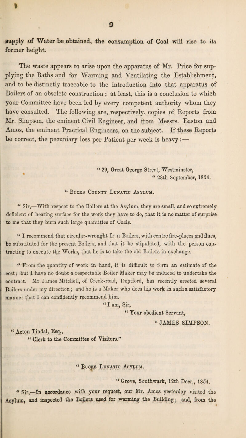 supply of Water be obtained, the consumption of Coal will rise to its former height. The waste appears to arise upon the apparatus of Mr. Price for sup¬ plying the Baths and for Warming and Ventilating the Establishment, and to be distinctly traceable to the introduction into that apparatus of Boilers of an obsolete construction ; at least, this is a conclusion to which your Committee have been led by every competent authority whom they have consulted. The following are, respectively, copies of Reports from Mr. Simpson, the eminent Civil Engineer, and from Messrs. Easton and Amos, the eminent Practical Engineers, on the subject. If these Reports be correct, the pecuniary loss per Patient per week is heavy:— “ 29, Great George Street, Westminster, “ 28th September, 1854. 44 Bucks County Lunatic Asylum. “ Sir,—With respect to the Boilers at the Asylum, they are small, and so extremely deficient of heating surface for the work they have to do, that it is no matter of surprise to me that they burn such large quantities of Coals. 44 I recommend that circular-wrought Ir n Boilers, with centre fire-places and flues, be substituted for the present Boilers, and that it be stipulated, with the person con¬ tracting to execute the Works, that he is to take the old Boilers in exchange. 44 From the quantity of work in hand, it is difficult to form an estimate of the cost; but I have no doubt a respectable Boiler Maker may be induced to undertake the contract. Mr James Mitchell, of Creek-road, Deptford, has recently erected several Boilers under my direction ; and he is a Maker who does his work in such a satisfactory manner that I can confidently recommend him. “ I am, Sir, “ Your obedient Servant, “ JAMES SIMPSON. 44 Acton Tindal, Esq., 44 Clerk to the Committee of Visitors.” 44 Bucks Lunatic Asylum. t 44 Grove, Southwark, 12th Deer., 1854. “ Sir,—In accordance with your request, our Mr. Amos yesterday visited the Asylum, and inspected the Boilers used for warming the Building; and, from the