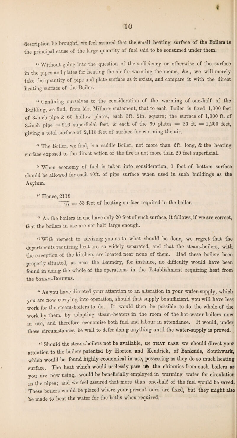 t 10 description he brought, we feel assured that the small heating surface of the Boilers is the principal cause of the large quantity of fuel said to be consumed under them. « 'Without going into the question of the sufficiency or otherwise of the surface in the pipes and plates for heating the air for warming the rooms, &c., we will merely take the quantity of pipe and plate surface as it exists, and compare it with the direct heating surface of the Boiler. « Confining ourselves to the consideration of the warming of one-half of the Building, we find, from Mr. Millar’s statement, that to each Boiler is fixed 1,000 feet of 3-inch pipe & 60 hollow plates, each 3ft. 2in. square; the surface of 1,000 ft. of 3-inch pipe = 916 superficial feet, & each of the 60 plates = 20 ft. = 1,200 feet, giving a total surface of 2,116 feet of surface for warming the air. “ The Boiler, we find, is a saddle Boiler, not more than 5ft. long, & the heating surface exposed to the direct action of the fire is not more than 20 feet superficial. << When economy of fuel is taken into consideration, 1 foot of bottom surface should be allowed for each 40ft. of pipe surface when used in such buildings as the Asylum. “ Hence, 2116 ~~4Q =53 feet of heating surface required in the boiler. “ As the boilers in use have only 20 feet of such surface, it follows, if we are correct, that the boilers in use are not half large enough. «With respect to advising you as to what should be done, we regret that the departments requiring heat are so widely separated, and that the steam-boilers, with the exception of the kitchen, are located near none of them. Had these boilers been properly situated, as near the Laundry, for instance, no difficulty would have been found in doing the whole of the operations in the Establishment requiring heat from the Steam-Boilers. “ As you have directed your attention to an alteration in your water-supply, which you are now carrying into operation, should that supply be sufficient, you will have less work for the steam-boilers to do. It would then be possible to do the whole of the work by them, by adopting steam-heaters in the room of the hot-water boilers now in use, and therefore economise both fuel and labour in attendance. It would, under these circumstances, be well to defer doing anything until the water-supply is proved. “ Should the steam-boilers not be available, in that case we should direct your attention to the boilers patented by Horton and Kendrick, of Bankside, Southwark, which would be found highly economical in use, possessing as they do so much heating surface. The heat which would uselessly pass the chimnies from such boilers aa you are now using, would be beneficially employed in warming water for circulation in the pipes; and we feel assured that more than one-half of the fuel would be saved. These boilers would be placed where your present ones are fixed, but they might also be made to heat the water for the baths when required.