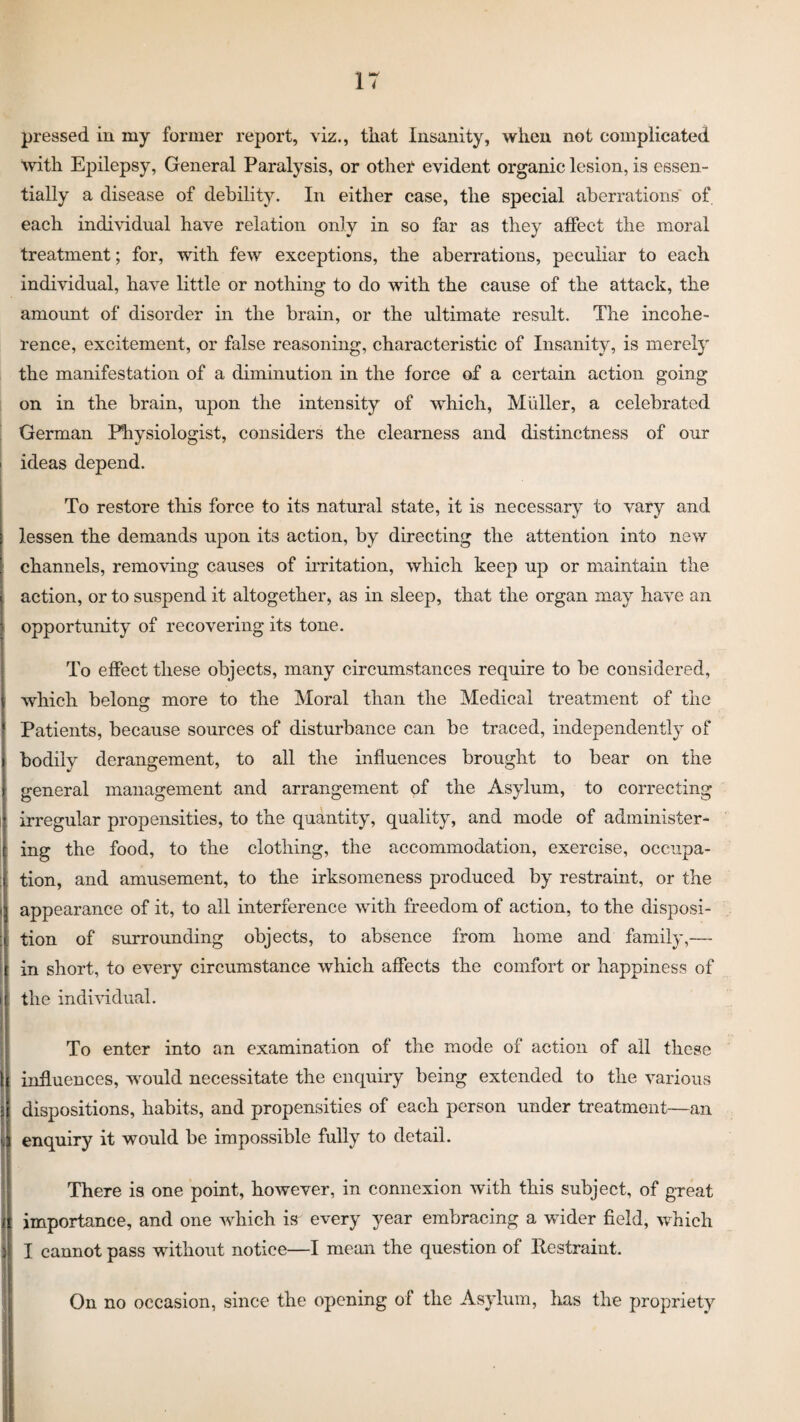 pressed in my former report, viz., that Insanity, when not complicated with Epilepsy, General Paralysis, or other evident organic lesion, is essen¬ tially a disease of debility. In either case, the special aberrations' of each individual have relation only in so far as they affect the moral treatment; for, with few exceptions, the aberrations, peculiar to each individual, have little or nothing to do with the cause of the attack, the amount of disorder in the brain, or the ultimate result. The incohe¬ rence, excitement, or false reasoning, characteristic of Insanity, is merely the manifestation of a diminution in the force of a certain action going on in the brain, upon the intensity of which, Muller, a celebrated German Physiologist, considers the clearness and distinctness of our ideas depend. To restore this force to its natural state, it is necessary to vary and lessen the demands upon its action, by directing the attention into new channels, removing causes of irritation, which keep up or maintain the action, or to suspend it altogether, as in sleep, that the organ may have an opportunity of recovering its tone. To effect these objects, many circumstances require to be considered, which belong more to the Moral than the Medical treatment of the Patients, because sources of disturbance can be traced, independently of bodily derangement, to all the influences brought to bear on the general management and arrangement of the Asylum, to correcting irregular propensities, to the quantity, quality, and mode of administer¬ ing the food, to the clothing, the accommodation, exercise, occupa¬ tion, and amusement, to the irksomeness produced by restraint, or the appearance of it, to all interference with freedom of action, to the disposi¬ tion of surrounding objects, to absence from home and family,— in short, to every circumstance which affects the comfort or happiness of the individual. To enter into an examination of the mode of action of all these influences, would necessitate the enquiry being extended to the various dispositions, habits, and propensities of each person under treatment—an enquiry it would be impossible fully to detail. There is one point, however, in connexion with this subject, of great importance, and one which is every year embracing a wider field, which I cannot pass without notice—I mean the question of Restraint. On no occasion, since the opening of the Asylum, has the propriety