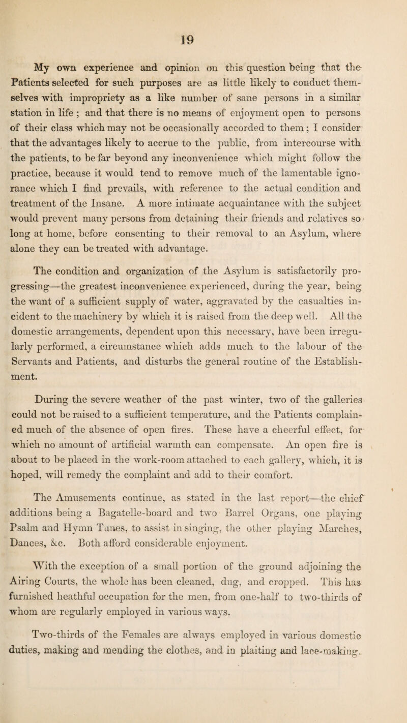 My own experience and opinion on this question being that the Patients selected for such purposes are as little likely to conduct them¬ selves with impropriety as a like number of sane persons in a similar station in life ; and that there is no means of enjoyment open to persons of their class which may not be occasionally accorded to them; I consider that the advantages likely to accrue to the public, from intercourse with the patients, to be far beyond any inconvenience which might follow the practice, because it would tend to remove much of the lamentable igno¬ rance which I find prevails, with reference to the actual condition and treatment of the Insane. A more intimate acquaintance with the subject would prevent many persons from detaining their friends and relatives so long at home, before consenting to their removal to an Asylum, where alone they can be treated with advantage. The condition and organization of the Asylum is satisfactorily pro¬ gressing—the greatest inconvenience experienced, during the year, being the want of a sufficient supply of water, aggravated by the casualties in¬ cident to the machinery by which it is raised from the deep well. All the domestic arrangements, dependent upon this necessary, have been irregu¬ larly performed, a circumstance which adds much to the labour of the Servants and Patients, and disturbs the general routine of the Establish¬ ment. During the severe weather of the past winter, twro of the galleries could not be raised to a sufficient temperature, and the Patients complain¬ ed much of the absence of open fires. These have a cheerful effect, for which no amount of artificial warmth can compensate. An open fire is about to be placed in the work-room attached to each gallery, which, it is hoped, will remedy the complaint and add to their comfort. The Amusements continue, as stated in the last report—the chief additions being a Bagatelle-board and two Barrel Organs, one playing Psalm and Hymn Tunes, to assist in singing, the other playing Marches, Dances, &.c. Both afford considerable enjoyment. With the exception of a small portion of the ground adjoining the Airing Courts, the whole has been cleaned, dug, and cropped. This has- furnished heatliful occupation for the men, from one-half to two-thirds of W’hom are regularly employed in various ways. Two-thirds of the Females are always employed in various domestic duties, making and mending the clothes, and in plaiting and lace-making.