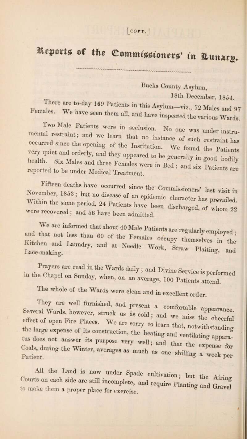 [copy.j starts o€ the Commt-sgwncrs’ tn Lucks County Asylum, 18th December, 1854. There are to-day 169 Patients in tkio a i Fe„aIps Wp , ' f nt& 111 thls Asylum—viZ., 72 Males and 97 emales. We have seer, them all, and have inspected the various Wards. iwo Male Patients were in seclusion. No one was under instru f681™111^ 3ud We leara that uo instance of such restraint ha, occurred since the opening of the Institution. We found the Patients hSTy; f “■*>' U bofflv icalth. Six Males and three Females were in Bed • and ,• reported to be under Medical Treatment. ’ aa8ntS are Fifteen deaths have occurred since the Commissioners’ last visit in WTh ,7’ ' 7 dlSCaSe °f “ 6pidemic charact“ ^ prevailed Within the same period, 24 Patients have been discharged, of whom 22 were recovered : and 56 have been admitted. 2 We are informed that about 40 Male Patients are regularly employed • and that not ess than CO of the Females occupy themselves in the wZ4 and at Needle Work> -d Prayers are read in the Wards daily • and TdiVi’m q - “»“*-■ -— The whole of the Wards were clean and in excellent order. They are well furnished, and nresenf ™ x ,, Several Wards, however, struck us as cold • and 7 aPPea™nce. effect of open Fire Places. We are sorry to Z 7 ^ cheerfal the large expense of its construction, the heating and v^ilSngtpp^ tus does not answer its purpose very well; and that the expens! for Coals, during the Winter, averages as much as one shilling a ^ £ iVll the Land is now under Spade cultivation • hnt +1 a • • Courts on each side are still incomplete, and require Pl’anting and GrZl to make them a proper place for exercise. b