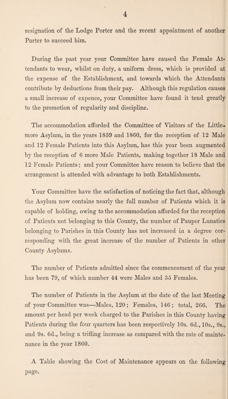 resignation of the Lodge Porter and the recent appointment of another Porter to succeed him. During the past year your Committee have caused the Female At¬ tendants to wear, whilst on duty, a uniform dress, which is provided at the expense of the Establishment, and towards which the Attendants contribute by deductions from their pay. Although this regulation causes a small increase of expence, your Committee have found it tend greatly to the promotion of regularity and discipline. The accommodation afforded the Committee of Visitors of the Little- more Asylum, in the years 1859 and 1860, for the reception of 12 Male and 12 Female Patients into this Asylum, has this year been augmented by the reception of 6 more Male Patients, making together 18 Male and 12 Female Patients; and your Committee have reason to believe that the arrangement is attended with advantage to both Establishments. Your Committee have the satisfaction of noticing the fact that, although the Asylum now contains nearly the full number of Patients which it is capable of holding, owing to the accommodation afforded for the reception of Patients not belonging to this County, the number of Pauper Lunatics belonging to Parishes in this County has not increased in a degree cor¬ responding with the great increase of the number of Patients in other County Asylums. The number of Patients admitted since the commencement of the year has been 79, of which number 44 were Males and 35 Females. The number of Patients in the Asylum at the date of the last Meeting of your Committee was—Males, 120; Females, 146; total, 266. The amount per head per week charged to the Parishes in this County having Patients during the four quarters has been respectively 10s. 6d., 10s., 9s., and 9s. 6d., being a trifling increase as compared with the rate of mainte¬ nance in the year 1860. A Table showing the Cost of Maintenance appears on the following page.