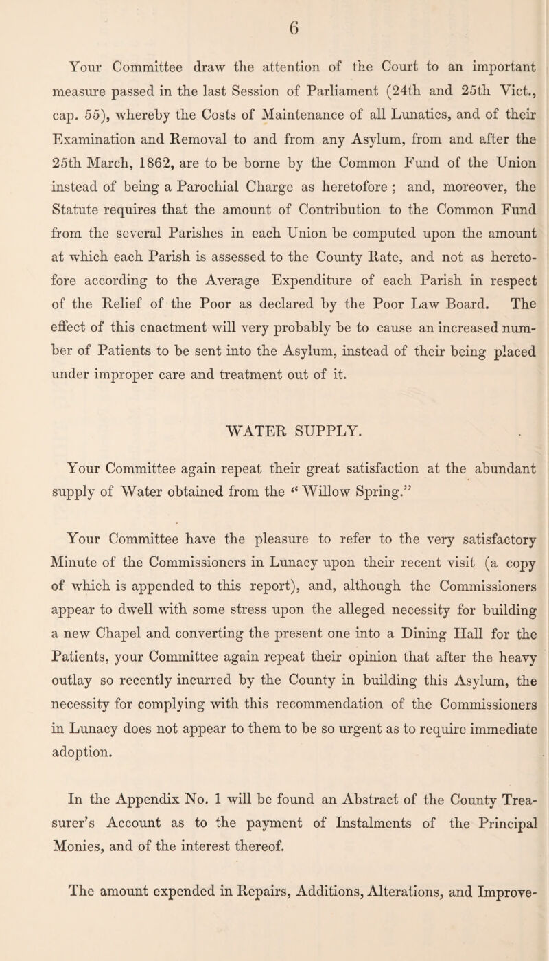 Your Committee draw the attention of the Court to an important measure passed in the last Session of Parliament (24th and 25th Viet., cap. 55), whereby the Costs of Maintenance of all Lunatics, and of their Examination and Removal to and from any Asylum, from and after the 25th March, 1862, are to be borne by the Common Fund of the Union instead of being a Parochial Charge as heretofore ; and, moreover, the Statute requires that the amount of Contribution to the Common Fund from the several Parishes in each Union be computed upon the amount at which each Parish is assessed to the County Rate, and not as hereto¬ fore according to the Average Expenditure of each Parish in respect of the Relief of the Poor as declared by the Poor Law Board. The effect of this enactment will very probably be to cause an increased num¬ ber of Patients to be sent into the Asylum, instead of their being placed under improper care and treatment out of it. WATER SUPPLY. Your Committee again repeat their great satisfaction at the abundant supply of Water obtained from the “ Willow Spring.” Your Committee have the pleasure to refer to the very satisfactory Minute of the Commissioners in Lunacy upon their recent visit (a copy of which is appended to this report), and, although the Commissioners appear to dwell with some stress upon the alleged necessity for building a new Chapel and converting the present one into a Dining Hall for the Patients, your Committee again repeat their opinion that after the heavy outlay so recently incurred by the County in building this Asylum, the necessity for complying with this recommendation of the Commissioners in Lunacy does not appear to them to be so urgent as to require immediate adoption. In the Appendix No. 1 will be found an Abstract of the County Trea¬ surer’s Account as to the payment of Instalments of the Principal Monies, and of the interest thereof. The amount expended in Repairs, Additions, Alterations, and Improve-