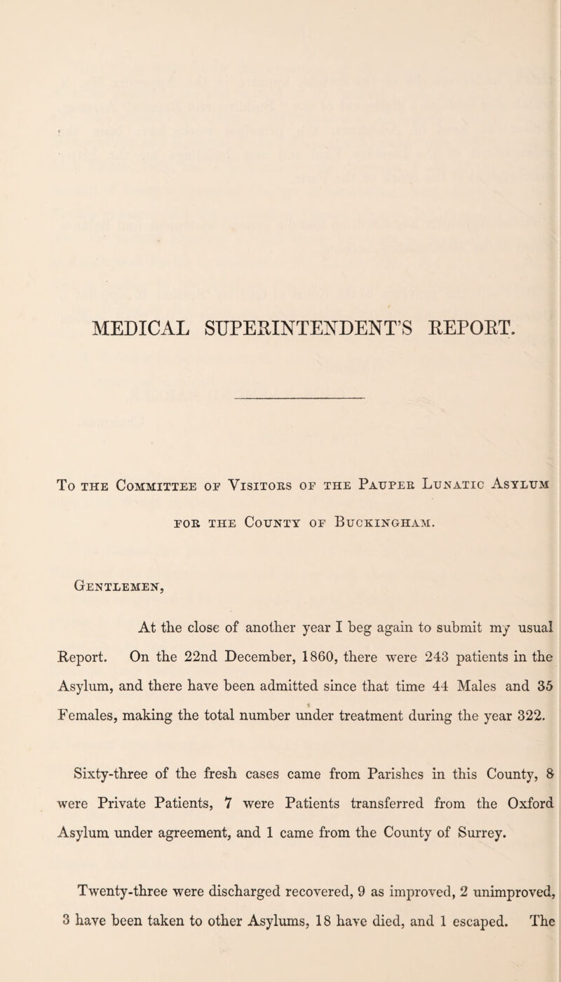 MEDICAL SUPERINTENDENTS REPORT. To the Committee oe Visitors of the Pauper Lunatic Asylum for the County of Buckingham. Gentlemen, At the close of another year I beg again to submit my usual Report. On the 22nd December, 1860, there were 243 patients in the Asylum, and there have been admitted since that time 44 Males and 35 i Females, making the total number under treatment during the year 322. Sixty-three of the fresh cases came from Parishes in this County, 8 were Private Patients, 7 were Patients transferred from the Oxford Asylum under agreement, and 1 came from the County of Surrey. Twenty-three were discharged recovered, 9 as improved, 2 unimproved,