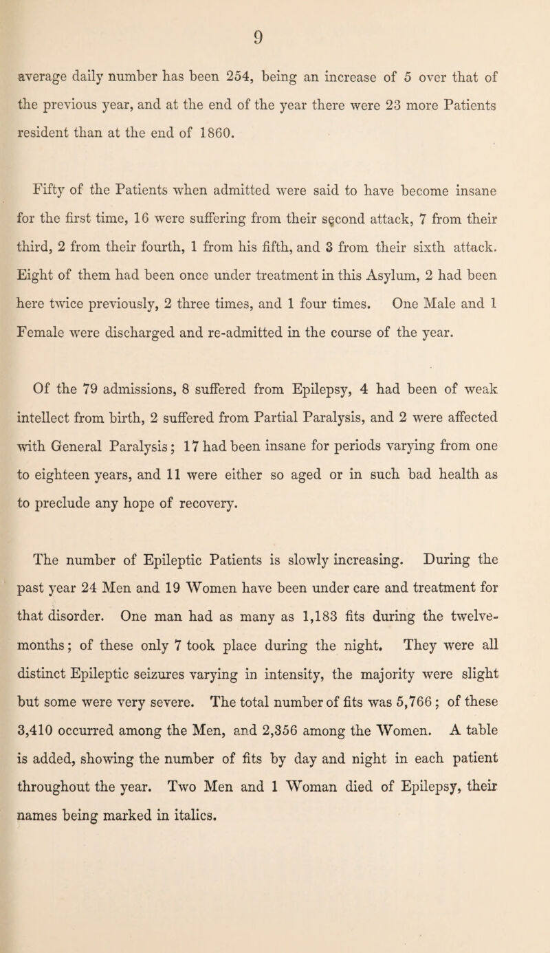 average daily number has been 254, being an increase of 5 over that of the previous year, and at the end of the year there were 23 more Patients resident than at the end of 1860. Fifty of the Patients when admitted were said to have become insane for the first time, 16 were suffering from their second attack, 7 from their third, 2 from their fourth, 1 from his fifth, and 3 from their sixth attack. Eight of them had been once under treatment in this Asylum, 2 had been here twice previously, 2 three times, and 1 four times. One Male and 1 Female were discharged and re-admitted in the course of the year. Of the 79 admissions, 8 suffered from Epilepsy, 4 had been of weak intellect from birth, 2 suffered from Partial Paralysis, and 2 were affected with General Paralysis; 17 had been insane for periods varying from one to eighteen years, and 11 were either so aged or in such bad health as to preclude any hope of recovery. The number of Epileptic Patients is slowly increasing. During the past year 24 Men and 19 Women have been under care and treatment for that disorder. One man had as many as 1,183 fits during the twelve- months ; of these only 7 took place during the night. They were all distinct Epileptic seizures varying in intensity, the majority were slight but some were very severe. The total number of fits was 5,766; of these 3,410 occurred among the Men, and 2,356 among the Women. A table is added, showing the number of fits by day and night in each patient throughout the year. Two Men and 1 Woman died of Epilepsy, their names being marked in italics.