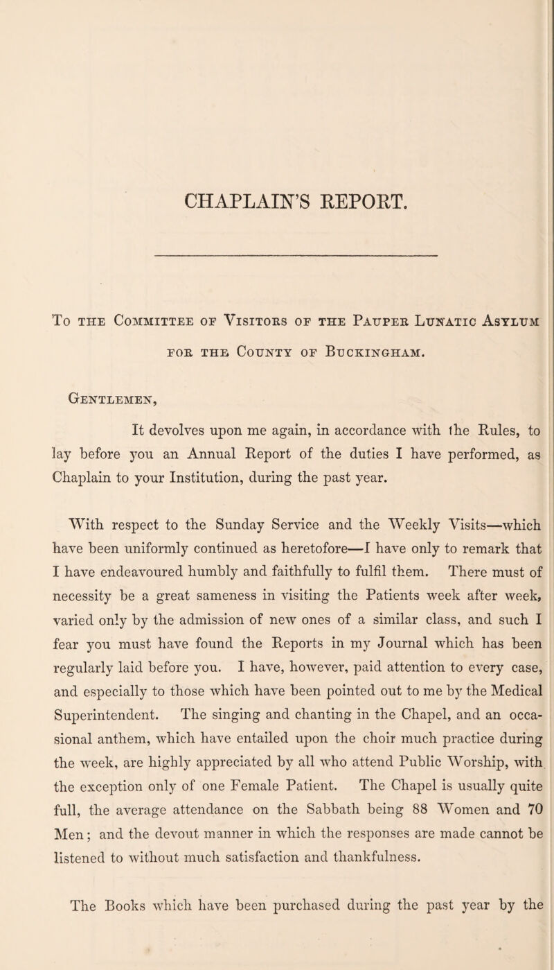 CHAPLAIN’S REPORT. To the Committee oe Visitors of the Pauper Lunatic Asylum for the County of Buckingham. Gentlemen, It devolves upon me again, in accordance with the Rules, to lay before you an Annual Report of the duties I have performed, as Chaplain to your Institution, during the past year. With respect to the Sunday Service and the Weekly Visits—which have been uniformly continued as heretofore—I have only to remark that I have endeavoured humbly and faithfully to fulfil them. There must of necessity be a great sameness in visiting the Patients week after week, varied only by the admission of new ones of a similar class, and such I fear you must have found the Reports in my Journal which has been regularly laid before you. I have, however, paid attention to every case, and especially to those which have been pointed out to me by the Medical Superintendent. The singing and chanting in the Chapel, and an occa¬ sional anthem, which have entailed upon the choir much practice during the week, are highly appreciated by all who attend Public Worship, with the exception only of one Female Patient. The Chapel is usually quite full, the average attendance on the Sabbath being 88 Women and 70 Men; and the devout manner in which the responses are made cannot be listened to without much satisfaction and thankfulness. The Books which have been purchased during the past year by the