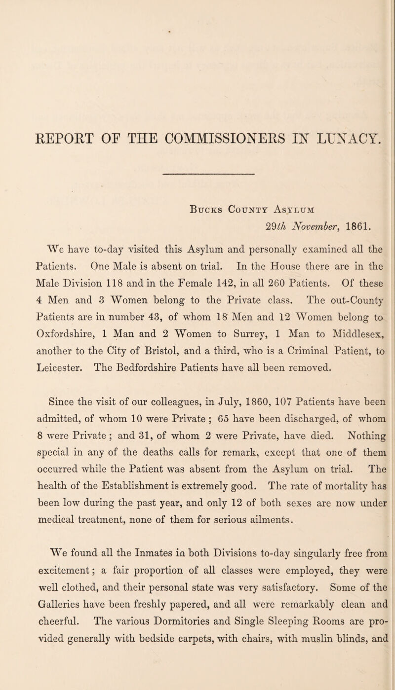 Bucks County Asylum 29th November, 1861. We have to-day visited this Asylum and personally examined all the Patients. One Male is absent on trial. In the House there are in the Male Division 118 and in the Female 142, in all 260 Patients. Of these 4 Men and 3 Women belong to the Private class. The out-County Patients are in number 43, of whom 18 Men and 12 Women belong to Oxfordshire, 1 Man and 2 Women to Surrey, 1 Man to Middlesex, another to the City of Bristol, and a third, who is a Criminal Patient, to Leicester. The Bedfordshire Patients have all been removed. Since the visit of our colleagues, in July, 1860, 107 Patients have been admitted, of whom 10 were Private ; 65 have been discharged, of whom 8 were Private ; and 31, of whom 2 were Private, have died. Nothing special in any of the deaths calls for remark, except that one of them occurred while the Patient was absent from the Asylum on trial. The health of the Establishment is extremely good. The rate of mortality has been low during the past year, and only 12 of both sexes are now under medical treatment, none of them for serious ailments. We found all the Inmates in both Divisions to-day singularly free from excitement; a fair proportion of all classes were employed, they were well clothed, and their personal state was very satisfactory. Some of the Galleries have been freshly papered, and all were remarkably clean and cheerful. The various Dormitories and Single Sleeping Rooms are pro¬ vided generally with bedside carpets, with chairs, with muslin blinds, and