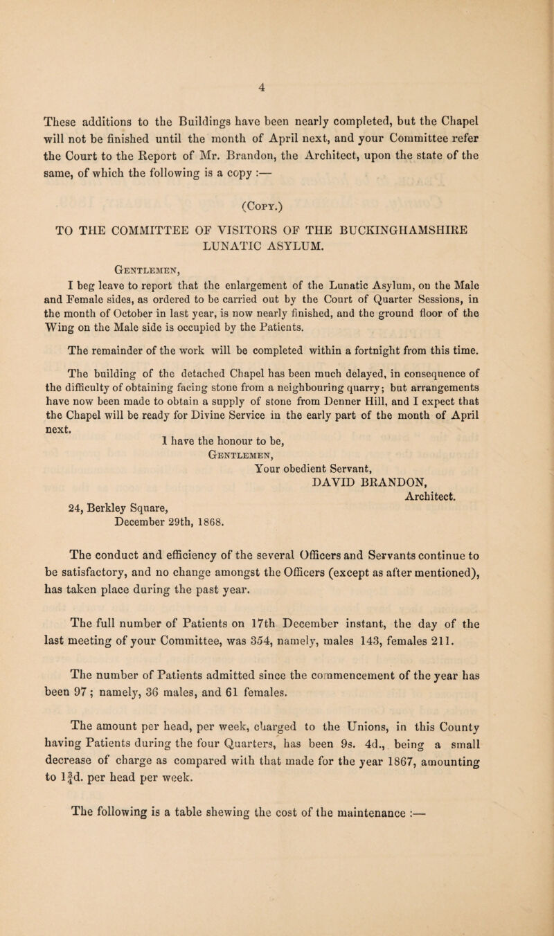 These additions to the Buildings have been nearly completed, but the Chapel will not be finished until the month of April next, and your Committee refer the Court to the Report of Mr. Brandon, the Architect, upon the state of the same, of which the following is a copy :— (Copy.) TO THE COMMITTEE OF VISITORS OF THE BUCKINGHAMSHIRE LUNATIC ASYLUM. Gentlemen, I beg leave to report that the enlargement of the Lunatic Asylum, on the Male and Female sides, as ordered to be carried out by the Court of Quarter Sessions, in the month of October in last year, is now nearly finished, and the ground floor of the Wing on the Male side is occupied by the Patients. The remainder of the work will be completed within a fortnight from this time. The building of the detached Chapel has been much delayed, in consequence of the difficulty of obtaining facing stone from a neighbouring quarry; but arrangements have now been made to obtain a supply of stone from Denner Hill, and I expect that the Chapel will be ready for Divine Service in the early part of the month of April next. I have the honour to be, Gentlemen, Your obedient Servant, DAVID BRANDON, Architect. 24, Berkley Square, December 29th, 1868. The conduct and efficiency of the several Officers and Servants continue to be satisfactory, and no change amongst the Officers (except as after mentioned), has taken place during the past year. The full number of Patients on 17th December instant, the day of the last meeting of your Committee, was 354, namely, males 143, females 211. The number of Patients admitted since the commencement of the year has been 97; namely, 36 males, and 61 females. The amount per head, per week, charged to the Unions, in this County having Patients during the four Quarters, has been 9s. 4d., being a small decrease of charge as compared with that made for the year 1867, amounting to lfd. per head per week. The following is a table shewing the cost of the maintenance :—