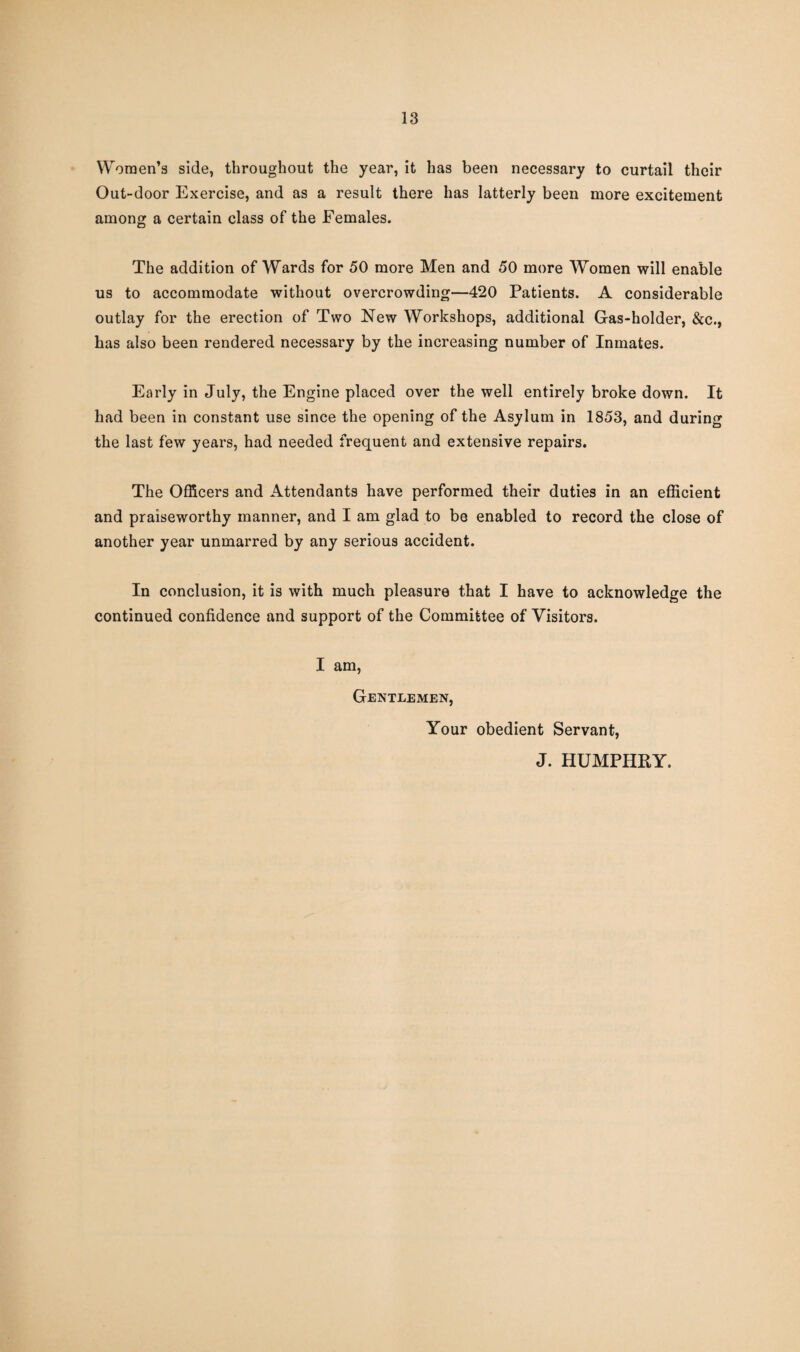 Women’s side, throughout the year, it has been necessary to curtail their Out-door Exercise, and as a result there has latterly been more excitement among a certain class of the Females. The addition of Wards for 50 more Men and 50 more Women will enable us to accommodate without overcrowding—420 Patients. A considerable outlay for the erection of Two New Workshops, additional Gas-holder, &c., has also been rendered necessary by the increasing number of Inmates. Early in July, the Engine placed over the well entirely broke down. It had been in constant use since the opening of the Asylum in 1853, and during the last few years, had needed frequent and extensive repairs. The Officers and Attendants have performed their duties in an efficient and praiseworthy manner, and I am glad to be enabled to record the close of another year unmarred by any serious accident. In conclusion, it is with much pleasure that I have to acknowledge the continued confidence and support of the Committee of Visitors. I am, Gentlemen, Your obedient Servant, J. HUMPHRY.