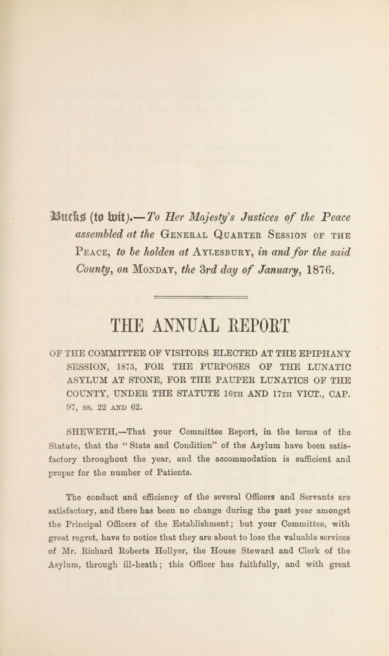 JSurfcg (to fottj. —To Her Majesty's Justices of the Peace assembled at the General Quarter Session of the Peace, to be holden at Aylesbury, in and for the said County, on Monday, the 3rd day of January, 1876. THE ANNUAL REPORT OF THE COMMITTEE OF VISITORS ELECTED AT THE EPIPHANY SESSION, 1875, FOR THE PURPOSES OF THE LUNATIC ASYLUM AT STONE, FOR THE PAUPER LUNATICS OF THE COUNTY, UNDER THE STATUTE 16th AND 17th VICT., CAP. 97, ss. 22 and 62. SHEWETH,—That your Committee Report, in the terms of the Statute, that the “ State and Condition” of the Asylum have been satis¬ factory throughout the year, and the accommodation is sufficient and proper for the number of Patients. The conduct and efficiency of the several Officers and Servants are satisfactory, and there has been no change during the past year amongst the Principal Officers of the Establishment; but your Committee, with great regret, have to notice that they are about to lose the valuable services of Mr. Richard Roberts Hollyer, the House Steward and Clerk of the Asylum, through ill-heath; this Officer has faithfully, and with great