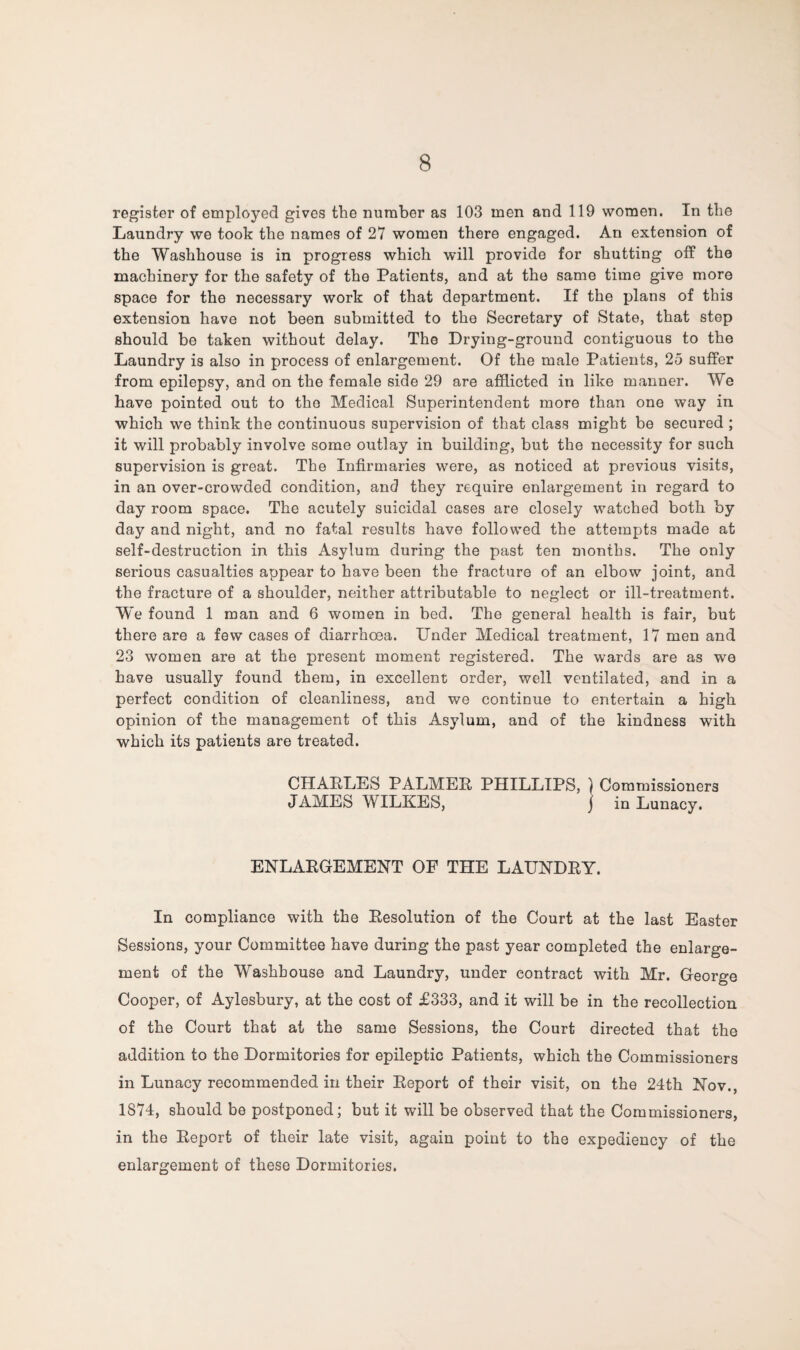 register of employed gives the number as 103 men and 119 women. In the Laundry we took the names of 27 women there engaged. An extension of the Washhouse is in progress which will provide for shutting off the machinery for the safety of the Patients, and at the same time give more space for the necessary work of that department. If the plans of this extension have not been submitted to the Secretary of State, that step should be taken without delay. The Drying-ground contiguous to the Laundry is also in process of enlargement. Of the male Patients, 25 suffer from epilepsy, and on the female side 29 are afflicted in like manner. We have pointed out to the Medical Superintendent more than one way in which we think the continuous supervision of that class might be secured ; it will probably involve some outlay in building, but the necessity for such supervision is great. The Infirmaries were, as noticed at previous visits, in an over-crowded condition, and they require enlargement in regard to day room space. The acutely suicidal cases are closely watched both by day and night, and no fatal results have followed the attempts made at self-destruction in this Asylum during the past ten months. The only serious casualties appear to have been the fracture of an elbow joint, and the fracture of a shoulder, neither attributable to neglect or ill-treatment. We found 1 man and 6 women in bed. The general health is fair, but there are a few cases of diarrhoea. Under Medical treatment, 17 men and 23 women are at the present moment registered. The wards are as we have usually found them, in excellent order, well ventilated, and in a perfect condition of cleanliness, and we continue to entertain a high opinion of the management of this Asylum, and of the kindness with which its patients are treated. CHAELES PALMER PHILLIPS, ) Commissioners JAMES WILKES, j in Lunacy. ENLARGEMENT OF THE LAUNDRY. In compliance with the Resolution of the Court at the last Easter Sessions, your Committee have during the past year completed the enlarge¬ ment of the Washhouse and Laundry, under contract with Mr. George Cooper, of Aylesbury, at the cost of £333, and it will be in the recollection of the Court that at the same Sessions, the Court directed that the addition to the Dormitories for epileptic Patients, which the Commissioners in Lunacy recommended in their Report of their visit, on the 24th Nov., 1874, should be postponed; but it will be observed that the Commissioners, in the Report of their late visit, again point to the expediency of the enlargement of these Dormitories.