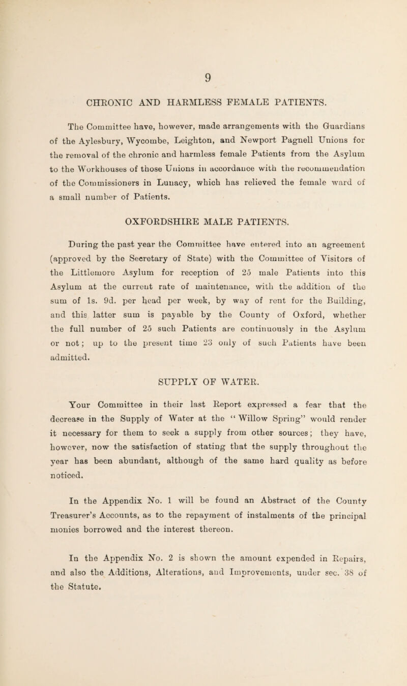 CHRONIC AND HARMLESS FEMALE PATIENTS. The Committee have, however, made arrangements with the Guardians of the Aylesbury, Wycombe, Leighton, and Newport Pagnell Unions for the removal of the chronic and harmless female Patients from the Asylum to the Workhouses of those Unions in accordance with the recommendation of the Commissioners in Lunacy, which has relieved the female ward of a small number of Patients. OXFORDSHIRE MALE PATIENTS. During the past year the Committee have entered into an agreement (approved by the Secretary of State) with the Committee of Visitors of the Littlemore Asylum for reception of 25 male Patients into this Asylum at the current rate of maintenance, with the addition of the sum of Is. 9d. per head per week, by way of rent for the Building, and this latter sum is payable by the County of Oxford, whether the full number of 25 such Patients are continuously in the Asylum or not; up to the present time 23 only of such Patients have been admitted. SUPPLY OF WATER. Your Committee in their last Report expressed a fear that the decrease in the Supply of Water at the “ Willow Spring” would render it necessary for them to seek a supply from other sources; they have, however, now the satisfaction of stating that the supply throughout the year has been abundant, although of the same hard quality as before noticed. In the Appendix No. 1 will be found an Abstract of the County Treasurer’s Accounts, as to the repayment of instalments of the principal monies borrowed and the interest thereon. In the Appendix No. 2 is shown the amount expended in Repairs, and also the Additions, Alterations, and Improvements, under sec. 38 of the Statute.