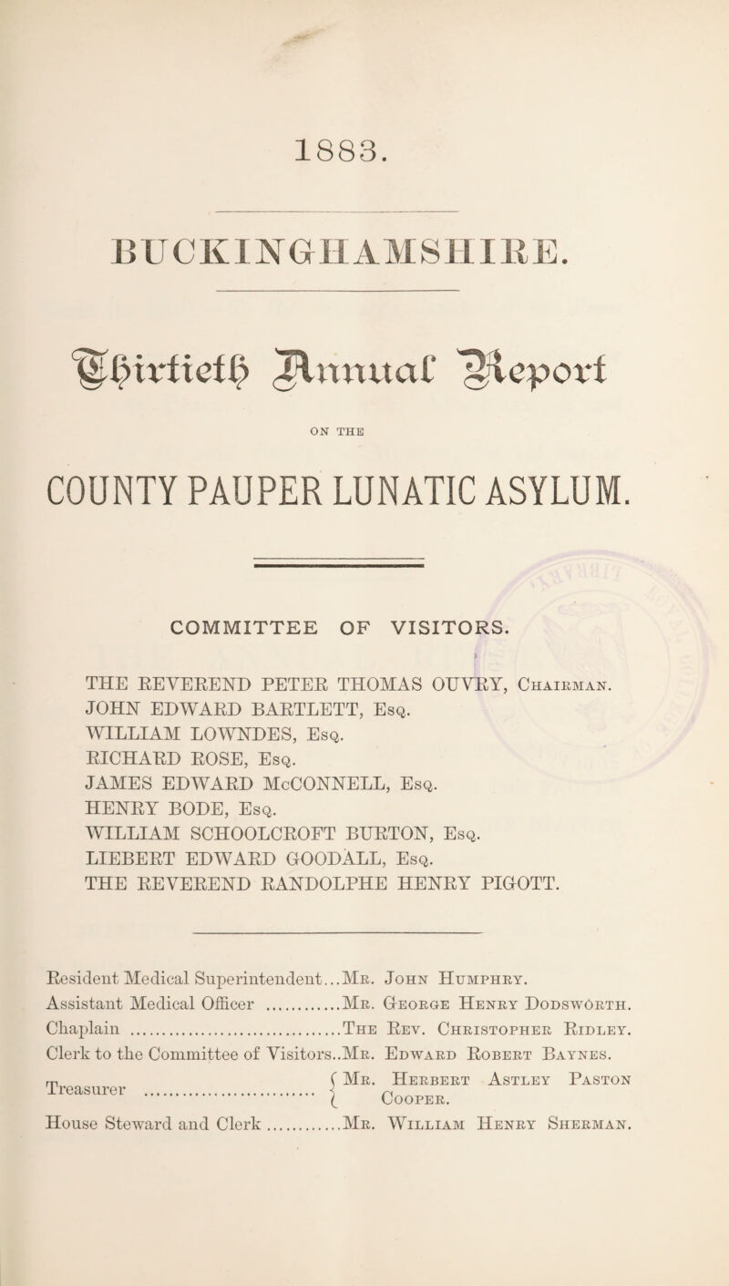 1883. ^n^tuaC ON THE COUNTY PAUPER LUNATIC ASYLUM. COMMITTEE OF VISITORS. THE EEVEEEND PETEE THOMAS OUVEY, Chaieman. JOHN EHWAEH BAETLETT, Esq. WILLIAM LOWNDES, Esq. EICHAED EOSE, Esq. JAMES EDWAED McCONNELL, Esq. HENEY BODE, Esq. WILLIAM SCHOOLCEOFT BUETON, Esq. LIEBEET EDWAED OOODALL, Esq. THE EEVEEEND EANDOLPHE HENEY PIOOTT. Eesident Medical Superintendent...Me. John Humphey. Assistant Medical Officer .Me. G-eoege Heney DodswGeth. Chaplain .The Eev. Cheistophee Eidley. Clerk to the Committee of Visitors..Me. Edwaed Eobeet Baynes. m C Me. Heebeet Astley Paston Ireasurer . < ^ ( COOPEE, House Steward and Clerk.Me. William Heney Sheeman.