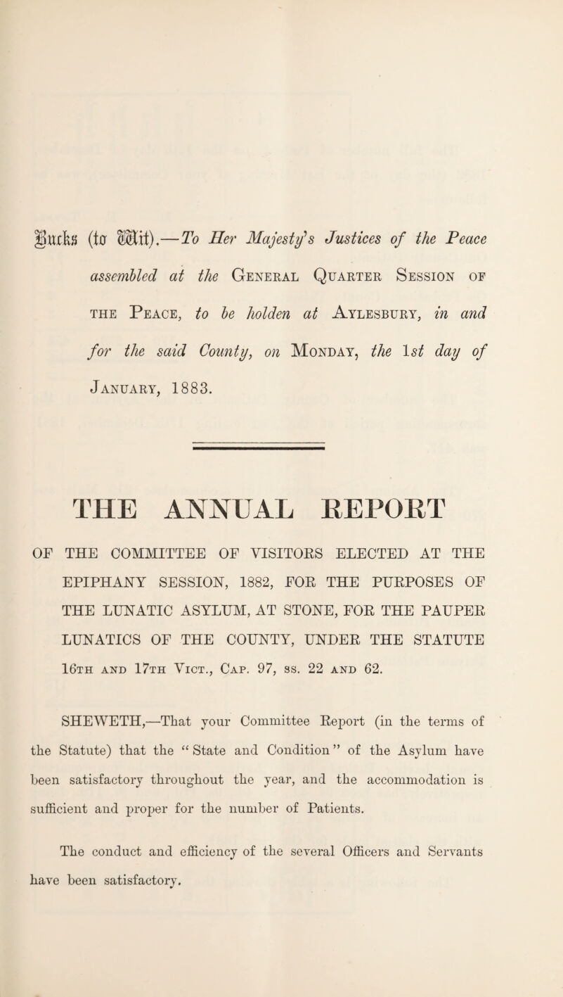 (t0 —To Her Majesty's Justices of the Peace assembled at the General Quarter Session of THE Peace, to be holden at Aylesbury, in and for the said County, on Monday, the day of January, 1883. THE ANNUAL REPORT OF THE COMMITTEE OF VISITORS ELECTED AT THE EPIPHANY SESSION, 1882, FOR THE PURPOSES OF THE LUNATIC ASYLUM, AT STONE, FOR THE PAUPER LUNATICS OF THE COUNTY, UNDER THE STATUTE 16th and 17th Yict., Cap, 97, ss. 22 and 62. SHEWETH,—That your Committee Report (in the terms of the Statute) that the “ State and Condition ” of the Asylum have been satisfactory throughout the year, and the accommodation is sufficient and proper for the number of Patients, The conduct and efficiency of the several Officers and Servants have been satisfactory.
