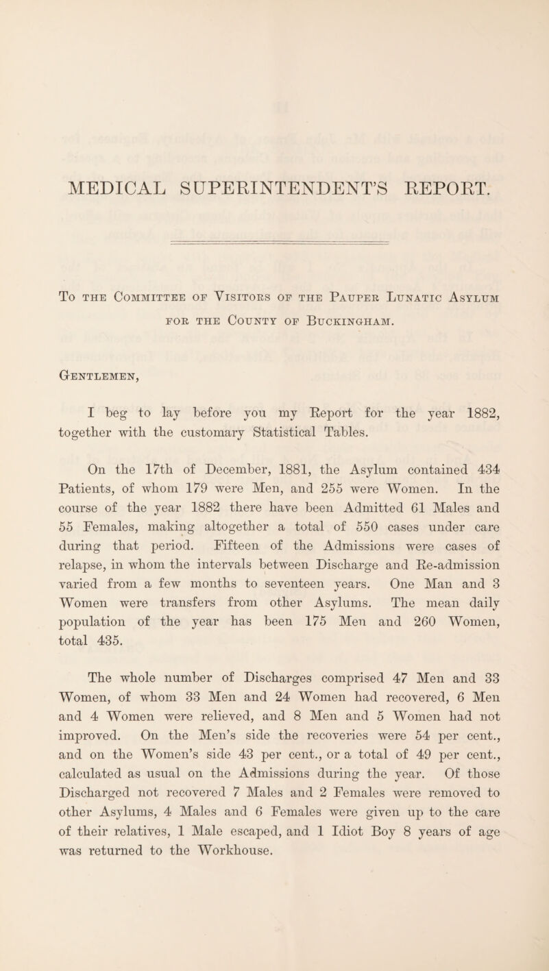 MEDICAL SUPERINTENDENT’S REPORT. To THE Committee of Visitors op the Pauper Lunatic Asylum FOR the County of Buckingham. Gentlemen, I beg to lay before you my Report for the year 1882, together with the customary Statistical Tables. On the 17th of December, 1881, the Asylum contained 434 Patients, of whom 179 were Men, and 255 were Women. In the course of the year 1882 there have been Admitted 61 Males and 55 Females, making altogether a total of 550 cases under care during that period. Fifteen of the Admissions were cases of relapse, in whom the intervals between Discharge and Re-admission varied from a few months to seventeen years. One Man and 3 Women were transfers from other Asylums. The mean daily population of the year has been 175 Men and 260 Women, total 435. The whole number of Discharges comprised 47 Men and 33 Women, of whom 33 Men and 24 Women had recovered, 6 Men and 4 Women were relieved, and 8 Men and 5 Women had not improved. On the Men’s side the recoveries were 54 per cent., and on the Women’s side 43 per cent., or a total of 49 per cent., calculated as usual on the Admissions during the year. Of those Discharged not recovered 7 Males and 2 Females were removed to other Asylums, 4 Males and 6 Females were given up to the care of their relatives, 1 Male escaped, and 1 Idiot Boy 8 years of age was returned to the Workhouse.