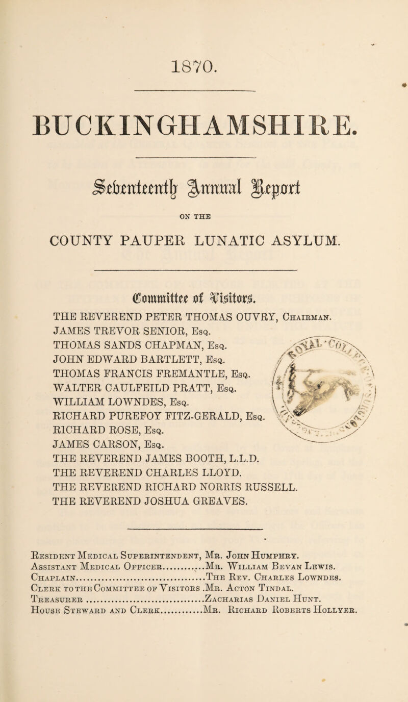 1870. BUCKINGHAMSHIRE. Sebmitcntlj Report ON THE COUNTY PAUPER LUNATIC ASYLUM. (SmmtttM f Uxtm. THE REVEREND PETER THOMAS OUVRY, Chairman. JAMES TREVOR SENIOR, Esq. THOMAS SANDS CHAPMAN, Esq. JOHN EDWARD BARTLETT, Esq. THOMAS FRANCIS FREMANTLE, Esq. WALTER CAULFEILD PRATT, Esq. WILLIAM LOWNDES, Esq. RICHARD PUREFOY FITZ-GERALD, Esq. RICHARD ROSE, Esq. JAMES CARSON, Esq. THE REVEREND JAMES BOOTH, L.L.D. THE REVEREND CHARLES LLOYD. THE REVEREND RICHARD NORRIS RUSSELL. THE REVEREND JOSHUA GREAVES. Resident Medical Superintendent, Mr. John Humphry. Assistant Medical Officer.Mr. William Bevan Lewis. % _ Chaplain.The Rev. Charles Lowndes. Clerk to the Committee of Visitors .Mr. Acton Tindal. Treasurer.Zacharias Daniel Hunt. House Steward and Clerk.Mr. Richard Roberts Hollyer.