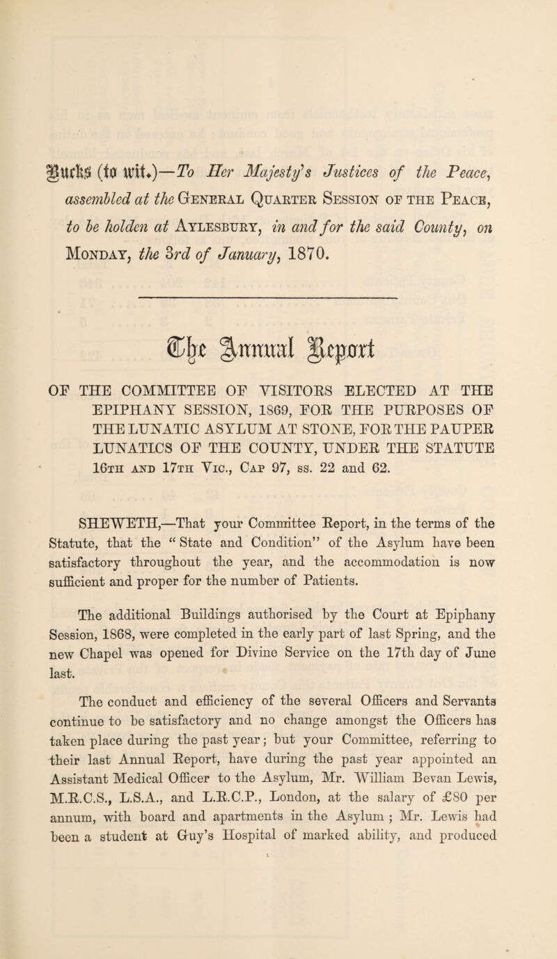 ucfe (to XCtU)—To Her Majesty's Justices of the Peace, assembled at the General Quarter Session oe the Peace, to be holden at Aylesbury, in and for the said County, on Monday, the 3rd of January, 1870. OF THE COMMITTEE OF VISITORS ELECTED AT THE EPIPHANY SESSION, 1869, FOR THE PURPOSES OF THE LUNATIC ASYLUM AT STONE, FOR THE PAUPER LUNATICS OF THE COUNTY, UNDER THE STATUTE 16th and 17th Vic., Cap 97, ss. 22 and 62. SHEWETH,—That your Committee Report, in the terms of the Statute, that the “ State and Condition” of the Asylum have been satisfactory throughout the year, and the accommodation is now sufficient and proper for the number of Patients. The additional Buildings authorised by the Court at Epiphany Session, 1868, were completed in the early part of last Spring, and the new Chapel was opened for Divine Service on the 17th day of June last. The conduct and efficiency of the several Officers and Servants continue to be satisfactory and no change amongst the Officers has taken place during the past year; but your Committee, referring to their last Annual Report, have during the past year appointed an Assistant Medical Officer to the Asylum, Mr. William Bevan Lewis, M.R.C.S., L.S.A., and L.R.C.P., London, at the salary of £80 per annum, with board and apartments in the Asylum ; Mr. Lewis had been a student at Gruy’s Hospital of marked ability, and produced