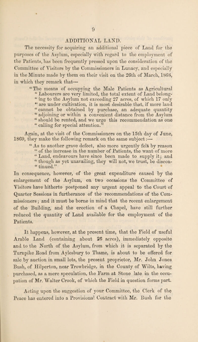 ADDITIONAL LAND. The necessity for acquiring an additional piece of Land for the purposes of the Asylum, especially with regard to the employment of the Patients, has been frequently pressed upon the consideration of the Committee of Visitors by the Commissioners in Lunacy, and especially in the Minute made by them on their visit on the 26th of March, 1868, in which they remark that— “ The means of occupying the Male Patients as Agricultural “ Labourers are very limited, the total extent of Land belong- “ ing to the Asylum not exceeding 27 acres, of which 17 only “ are under cultivation, it is most desirable that, if more land “ cannot be obtained by purchase, an adequate quantity “ adjoining or within a convenient distance from the Asylum “ should be rented, and we urge this recommendation as one “ calling for special attention.” Again, at the visit of the Commissioners on the 15th day of June, 1869, they make the following remark on the same subject:— “ As to another grave defect, also more urgently felt by reason “ of the increase in the number of Patients, the want of more “ Land, endeavours have since been made to supply it; and “ though as yet unavailing, they will not, we trust, be discon- “ tinued.” In consequence, however, of the great expenditure caused by the enlargement of the Asylum, on two occasions the Committee of Visitors have hitherto postponed any urgent appeal to the Court of Quarter Sessions in furtherance of the recommendations of the Com¬ missioners ; and it must be borne in mind that the recent enlargement of the Building, and the erection of a Chapel, have still further reduced the quantity of Land available for the employment of the Patients. It happens, however, at the present time, that the Pield of useful Arable Land (containing about 26 acres), immediately opposite and to the North of the Asylum, from which it is separated by the Turnpike Eoad from Aylesbury to Thame, is about to be offered for sale by auction in small lots, the present proprietor, Mr. John Jones Bush, of Hilperton, near Trowbridge, in the County of Wilts, having purchased, as a mere speculation, the Parm at Stone late in the occu¬ pation of Mr. Walter Crook, of which the Pield in question forms part. Acting upon the suggestion of your Committee, the Clerk of the Peace has entered into a Provisional Contract with Mr. Bush for the