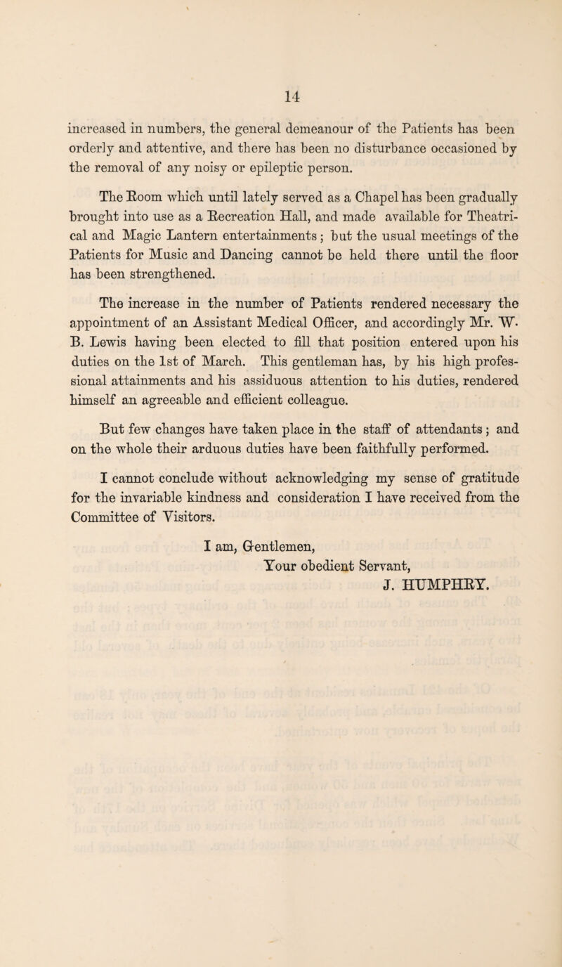 increased in numbers, the general demeanour of tbe Patients has been orderly and attentive, and there has been no disturbance occasioned by tbe removal of any noisy or epileptic person. Tbe Room which until lately served as a Chapel has been gradually brought into use as a Recreation Hall, and made available for Theatri¬ cal and Magic Lantern entertainments ; but the usual meetings of the Patients for Music and Dancing cannot be held there until the floor has been strengthened. The increase in the number of Patients rendered necessary the appointment of an Assistant Medical Officer, and accordingly Mr. VY B. Lewis having been elected to fill that position entered upon his duties on the 1st of March. This gentleman has, by his high profes¬ sional attainments and his assiduous attention to his duties, rendered himself an agreeable and efficient colleague. But few changes have taken place in the staff of attendants; and on the whole their arduous duties have been faithfully performed. I cannot conclude without acknowledging my sense of gratitude for the invariable kindness and consideration I have received from the Committee of Visitors. I am, Grentlemen, Your obedient Servant, J. HUMPHRY.