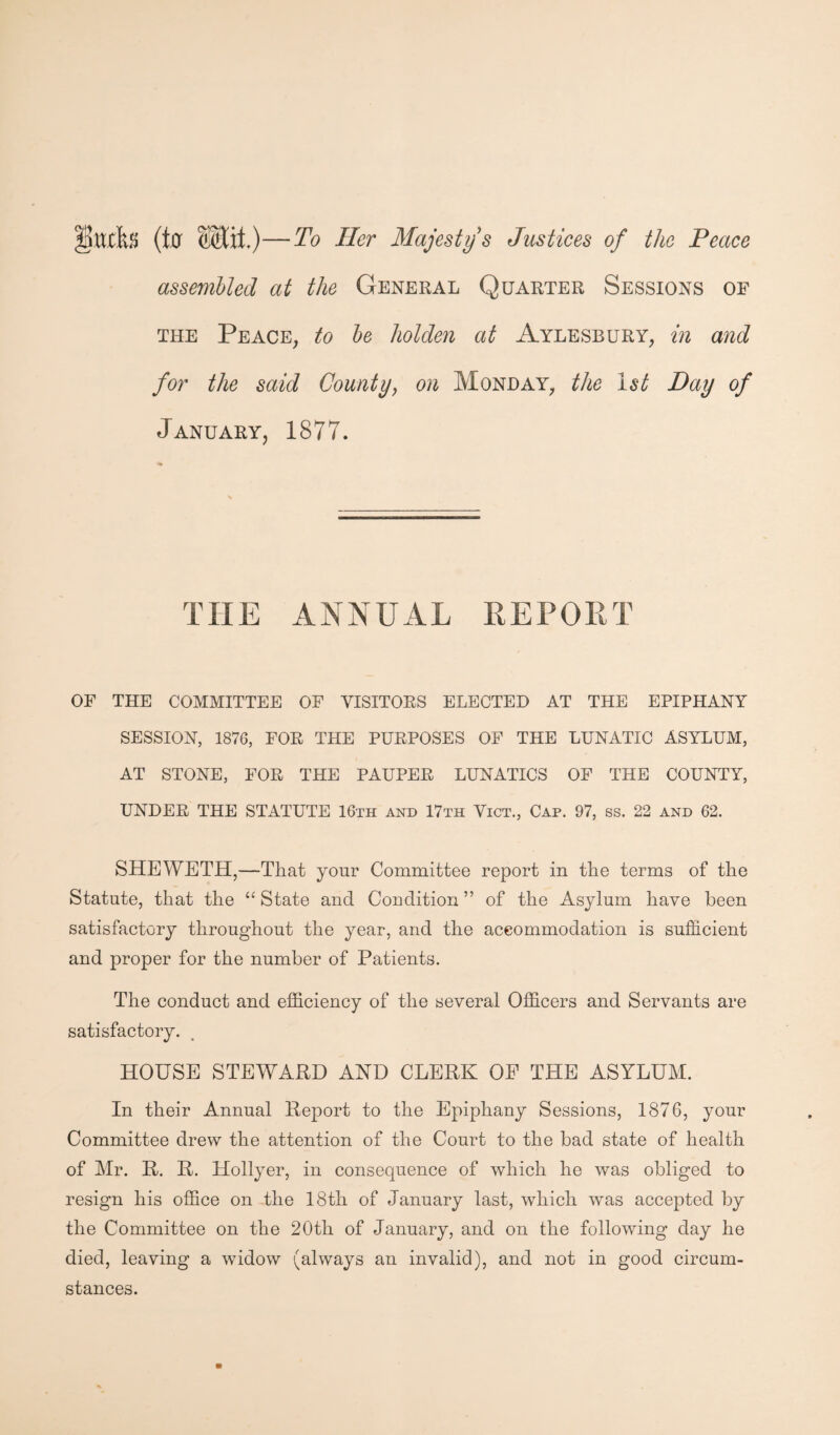 ‘Sltffo (ter Wiit.)—To Her Majesty's Justices of the Peace assembled at the General Quarter Sessions of the Peace, to be holden at Aylesbury, in and for the said County, on Monday, the 1st Day of January, 1877. THE ANNUAL REPORT OF THE COMMITTEE OF VISITORS ELECTED AT THE EPIPHANY SESSION, 1876, FOR THE PURPOSES OF THE LUNATIC ASYLUM, AT STONE, FOR THE PAUPER LUNATICS OF THE COUNTY, UNDER THE STATUTE 16th and 17th Vict., Cap. 97, ss. 22 and 62. SHEWETH,—That your Committee report in the terms of the Statute, that the “ State and Condition ” of the Asylum have been satisfactory throughout the year, and the accommodation is sufficient and proper for the number of Patients. The conduct and efficiency of the several Officers and Servants are satisfactory. HOUSE STEWARD AND CLERK OE THE ASYLUM. In their Annual Report to the Epiphany Sessions, 1876, your Committee drew the attention of the Court to the bad state of health of Mr. R. R. Hollyer, in consequence of which he was obliged to resign his office on the 18th of January last, which was accepted by the Committee on the 20th of January, and on the following day he died, leaving a widow (always an invalid), and not in good circum¬ stances.
