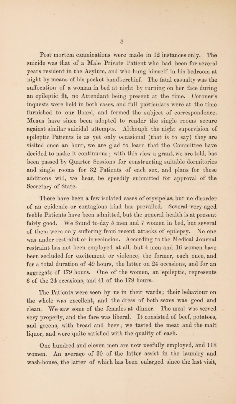 Post mortem examinations were made in 12 instances only. The suicide was that of a Male Private Patient who had been for several years resident in the Asylum, and who hung himself in his bedroom at night by means of his pocket handkerchief. The fatal casualty was the suffocation of a woman in bed at night by turning on her face during an epileptic fit, no Attendant being present at the time. Coroner’s inquests were held in both cases, and full particulars were at the time furnished to our Board, and formed the subject of correspondence. Means have since been adopted to render the single rooms secure against similar suicidal attempts. Although the night supervision of epileptic Patients is as yet only occasional (that is to say) they are visited once an hour, we are glad to learn that the Committee have decided to make it continuous ; with this view a grant, we are told, has been passed by Quarter Sessions for constructing suitable dormitories and single rooms for 32 Patients of each sex, and plans for these additions will, we hear, be speedily submitted for approval of the Secretary of State. There have been a few isolated cases of erysipelas, but no disorder of an epidemic or contagious kind has prevailed. Several very aged feeble Patients have been admitted, but the general health is at present fairly good. We found to-day 5 men and 7 women in bed, but several of them were only suffering from recent attacks of epilepsy. No one was under restraint or in seclusion. According to the Medical Journal restraint has not been employed at all, but 4 men and 16 women have been secluded for excitement or violence, the former, each once, and for a total duration of 49 hours, the latter on 24 occasions, and for an aggregate of 179 hours. One of the women, an epileptic, represents 6 of the 24 occasions, and 41 of the 179 hours. The Patients were seen by us in their wards; their behaviour on the whole was excellent, and the dress of both sexes was good and clean. We saw some of the females at dinner. The meal was served very properly, and the fare was liberal. It consisted of beef, potatoes, and greens, with bread and beer; we tasted the meat and the malt liquor, and were quite satisfied with the quality of each. One hundred and eleven men are now usefully employed, and 118 women. An average of 30 of the latter assist in the laundry and wash-house, the latter of which has been enlarged since the last visit,