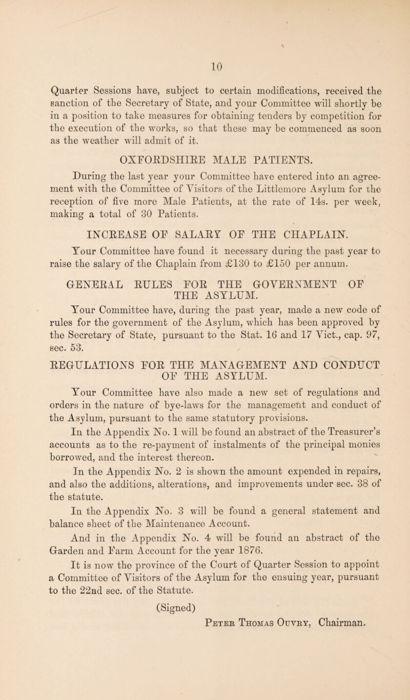 Quarter Sessions have, subject to certain modifications, received the sanction of the Secretary of State, and your Committee will shortly be in a position to take measures for obtaining tenders by competition for the execution of the works, so that these may be commenced as soon as the weather will admit of it. OXFORDSHIRE MALE PATIENTS. During the last year your Committee have entered into an agree¬ ment with the Committee of Visitors of the Littlemore Asylum for the reception of five more Male Patients, at the rate of 14s. per week, making a total of 30 Patients. INCREASE OF SALARY OF THE CHAPLAIN. Your Committee have found it necessary during the past year to raise the salary of the Chaplain from £130 to £150 per annum. GENERAL RULES FOR THE GOVERNMENT OF THE ASYLUM. Your Committee have, during the past year, made a new code of rules for the government of the Asylum, which has been approved by the Secretary of State, pursuant to the Stat. 16 and 17 Viet., cap. 97, sec. 53. REGULATIONS FOR THE MANAGEMENT AND CONDUCT OF THE ASYLUM. Your Committee have also made a new set of regulations and orders in the nature of bye-laws for the management and conduct of the Asylum, pursuant to the same statutory provisions. In the Appendix No. 1 will be found an abstract of the Treasurer’s accounts as to the re-payment of instalments of the principal monies borrowed, and the interest thereon. In the Appendix No. 2 is shown the amount expended in repairs, and also the additions, alterations, and improvements under sec. 38 of the statute. In the Appendix No. 3 will be found a general statement and balance sheet of the Maintenance Account. And in the Appendix No. 4 will be found an abstract of the Garden and Farm Account for the year 1876. It is now the province of the Court of Quarter Session to appoint a Committee of Visitors of the Asylum for the ensuing year, pursuant to the 22nd sec. of the Statute. (Signed) Peter Thomas Ouvry, Chairman.