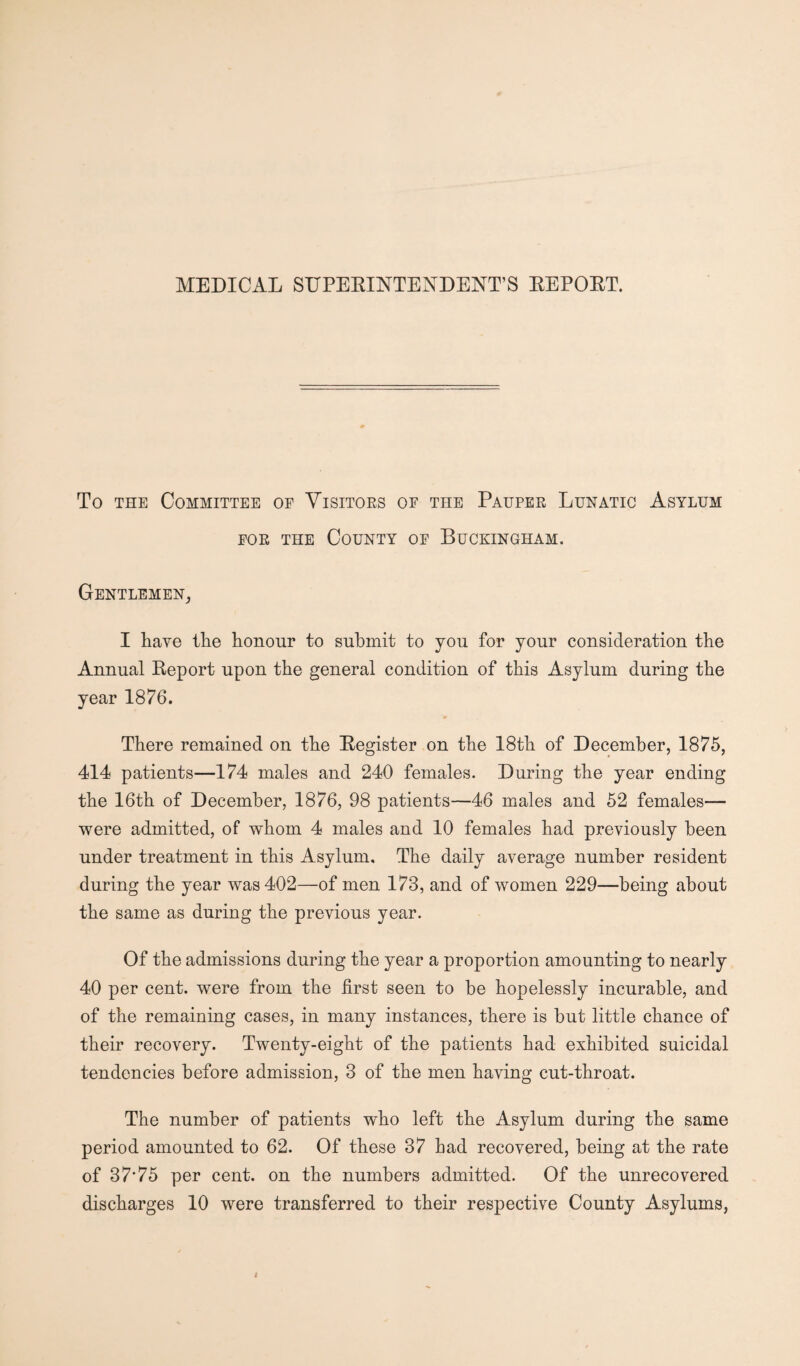 MEDICAL STJPEEINTENDENT’S BEPOET. To the Committee of Visitors of the Pauper Lunatic Asylum for the County of Buckingham. Gentlemen, I have the honour to submit to you for your consideration the Annual Eeport upon the general condition of this Asylum during the year 1876. There remained on the Eegister on the 18th of December, 1875, 414 patients—174 males and 240 females. During the year ending the 16th of December, 1876, 98 patients—46 males and 52 females— were admitted, of whom 4 males and 10 females had previously been under treatment in this Asylum. The daily average number resident during the year was 402—of men 173, and of women 229—being about the same as during the previous year. Of the admissions during the year a proportion amounting to nearly 40 per cent, were from the first seen to be hopelessly incurable, and of the remaining cases, in many instances, there is but little chance of their recovery. Twenty-eight of the patients had exhibited suicidal tendencies before admission, 3 of the men having cut-throat. The number of patients wTlo left the Asylum during the same period amounted to 62. Of these 37 had recovered, being at the rate of 37*75 per cent, on the numbers admitted. Of the unrecovered discharges 10 were transferred to their respective County Asylums,