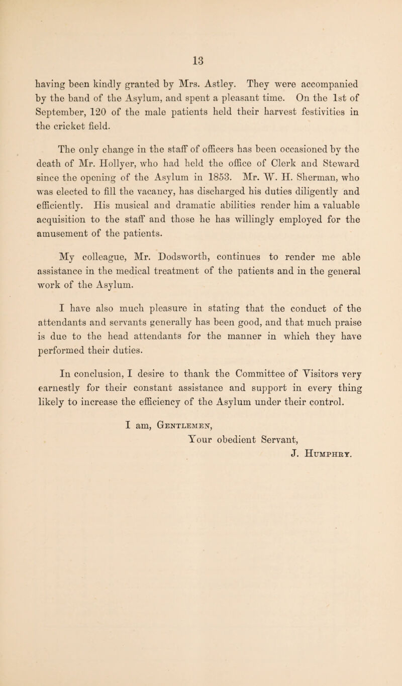 having been kindly granted by Mrs. Astley. They were accompanied by the band of the Asylum, and spent a pleasant time. On the 1st of September, 120 of the male patients held their harvest festivities in the cricket field. The only change in the staff of officers has been occasioned by the death of Mr. Hollyer, who had held the office of Clerk and Steward since the opening of the Asylum in 1853. Mr. AY. H. Sherman, who was elected to fill the vacancy, has discharged his duties diligently and efficiently. His musical and dramatic abilities render him a valuable acquisition to the staff and those he has willingly employed for the amusement of the patients. My colleague, Mr. Hodsworth, continues to render me able assistance in the medical treatment of the patients and in the general work of the Asylum. I have also much pleasure in stating that the conduct of the attendants and servants generally has been good, and that much praise is due to the head attendants for the manner in which they have performed their duties. In conclusion, I desire to thank the Committee of Visitors very earnestly for their constant assistance and support in every thing likely to increase the efficiency of the Asylum under their control. I am, Gentlemen, Your obedient Servant, J. Humphry.