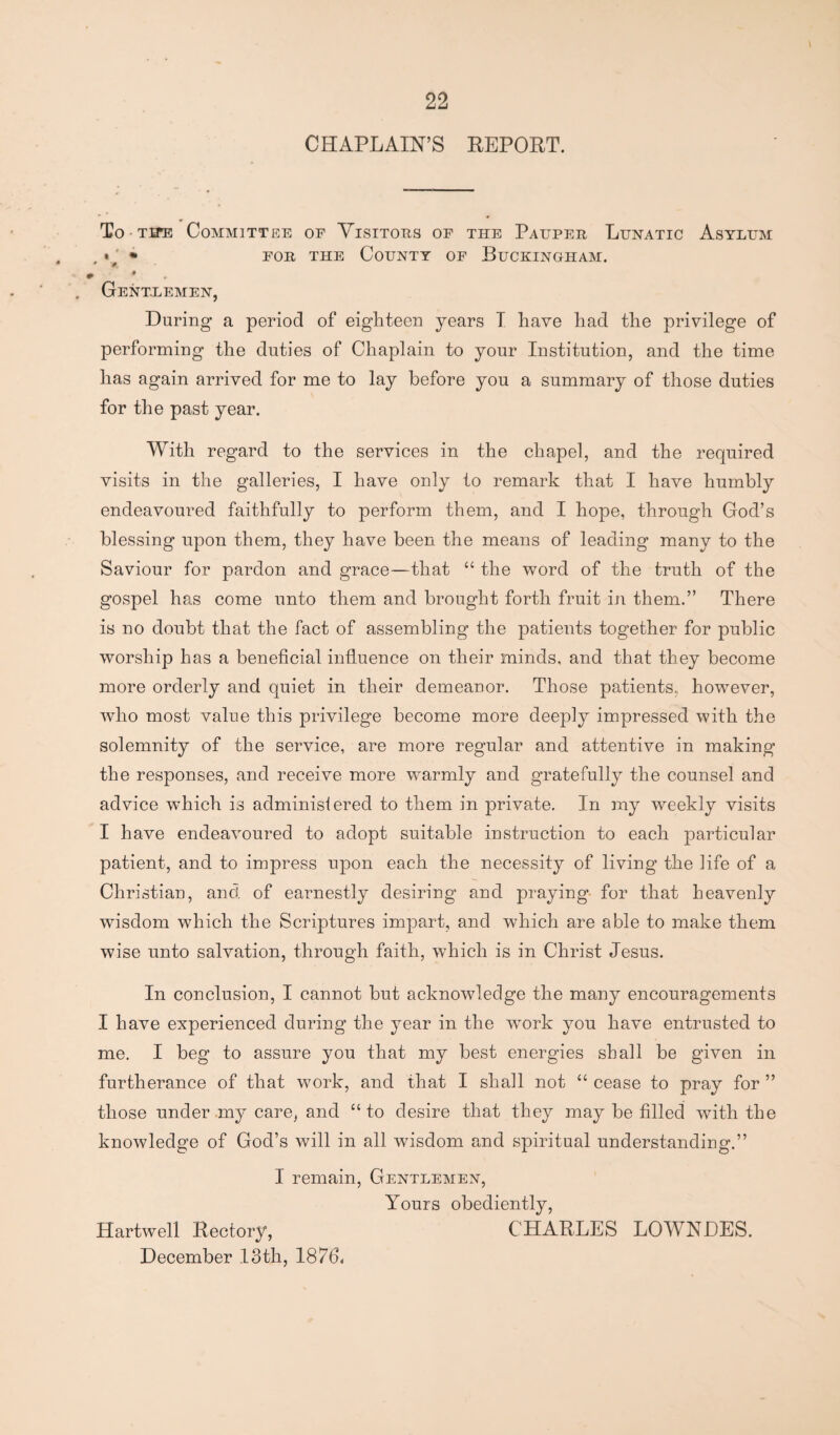 CHAPLAIN’S REPORT. To tite Committee op Visitors of the Pauper Lunatic Asylum . v, * for the County of Buckingham. » . Gentlemen, During a period of eighteen years T have had the privilege of performing the duties of Chaplain to your Institution, and the time has again arrived for me to lay before you a summary of those duties for the past year. With regard to the services in the chapel, and the required visits in the galleries, I have only to remark that I have humbly endeavoured faithfully to perform them, and I hope, through God’s blessing upon them, they have been the means of leading many to the Saviour for pardon and grace—that “ the word of the truth of the gospel has come unto them and brought forth fruit in them.” There is no doubt that the fact of assembling the patients together for public worship has a beneficial influence on their minds, and that they become more orderly and quiet in their demeanor. Those patients, however, who most value this privilege become more deeply impressed with the solemnity of the service, are more regular and attentive in making the responses, and receive more warmly and gratefully the counsel and advice which is adminisfered to them in private. In my weekly visits I have endeavoured to adopt suitable instruction to each particular patient, and to impress upon each the necessity of living the life of a Christian, and. of earnestly desiring and praying for that heavenly wisdom which the Scriptures impart, and which are able to make them wise unto salvation, through faith, which is in Christ Jesus. In conclusion, I cannot but acknowledge the many encouragements I have experienced during the year in the work you have entrusted to me. I beg to assure you that my best energies shall be given in furtherance of that work, and that I shall not “ cease to pray for ” those under my care, and “to desire that they may be filled with the knowledge of God’s will in all wisdom and spiritual understanding.” I remain, Gentlemen, Yours obediently, Hartwell Rectory, CHARLES LOWNDES. December 13th, 1876-