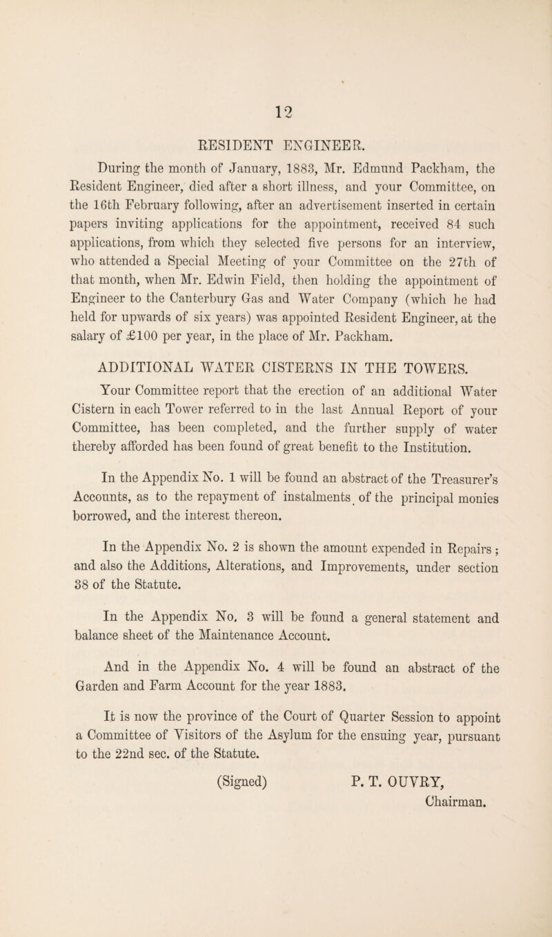 RESIDENT ENGINEER. During the month of January, 1883, Mr. Edmund Packham, the Resident Engineer, died after a short illness, and your Committee, on the 16th February following, after an advertisement inserted in certain papers inviting applications for the appointment, received 84 such applications, from which they selected five persons for an interview, who attended a Special Meeting of your Committee on the 27th of that month, when Mr. Edwin Field, then holding the appointment of Engineer to the Canterbury Gas and Water Company (which he had held for upwards of six years) was appointed Resident Engineer, at the salary of £100 per year, in the place of Mr. Packham. ADDITIONAL WATER CISTERNS IN THE TOWERS. Your Committee report that the erection of an additional Water Cistern in each Tower referred to in the last Annual Report of your Committee, has been completed, and the further supply of water thereby afforded has been found of great benefit to the Institution. In the Appendix No. 1 will be found an abstract of the Treasurer’s Accounts, as to the repayment of instalments of the principal monies borrowed, and the interest thereon. In the Appendix No. 2 is shown the amount expended in Repairs; and also the Additions, Alterations, and Improvements, under section 38 of the Statute. In the Appendix No. 3 will be found a general statement and balance sheet of the Maintenance Account. And in the Appendix No. 4 will be found an abstract of the Garden and Farm Account for the year 1883. It is now the province of the Court of Quarter Session to appoint a Committee of Visitors of the Asylum for the ensuing year, pursuant to the 22nd sec. of the Statute. (Signed) P. T. OUVRY, Chairman.