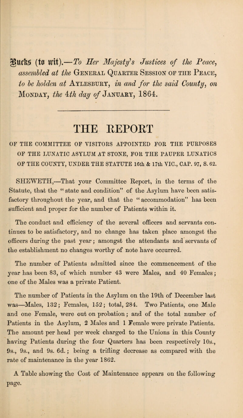 (ttf Wit).—To Her Majesty’s Justices of the Peace, assembled at the General Quarter Session of the Peace, to be holden at Aylesbury, in and for the said County, on Monday, the ith day of January, 1864. THE REPORT OF the committee of visitors appointed for the purposes OF THE lunatic asylum at stone, for the pauper lunatics OF THE COUNTY, UNDER THE STATUTE 16th & 17th VIC., CAP. 97, S. 62. SHEWETH,—That your Committee Report, in the terms of the Statute, that the “ state and condition” of the Asylum have been satis¬ factory throughout the year, and that the “ accommodation” has been sufficient and proper for the number of Patients within it. The conduct and efficiency of the several officers and servants con¬ tinues to be satisfactory, and no change has taken place amongst the officers during the past year; amongst the attendants and servants of the establishment no changes worthy of note have occurred. The number of Patients admitted since the commencement of the year has been 83, of which number 43 were Males, and 40 Females; one of the Males was a private Patient. The number of Patients in the Asylum on the 19th of December last was—Males, 132; Females, 152; total, 284. Two Patients, one Male and one Female, were out on probation; and of the total number of Patients in the Asylum, 2 Males and 1 Female were private Patients. The amount per head per week charged to the Unions in this County having Patients during the four Quarters has been respectively 10s., 9s., 9s., and 9s. 6d.; being a trifling decrease as compared with the rate of maintenance in the year 1862. A Table showing the Cost of Maintenance appears on the following page.