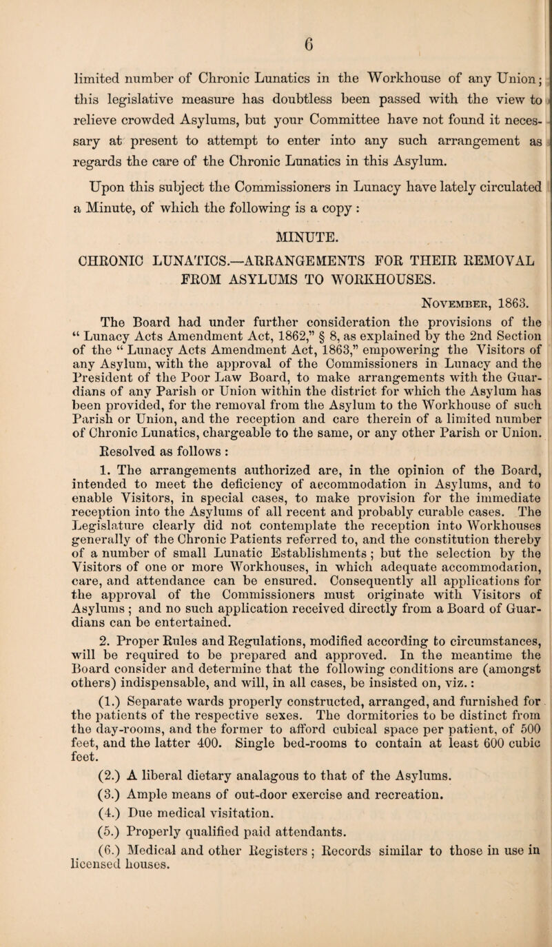 limited number of Chronic Lunatics in the Workhouse of any Union; this legislative measure has doubtless been passed with the view to relieve crowded Asylums, but your Committee have not found it neces¬ sary at present to attempt to enter into any such arrangement as regards the care of the Chronic Lunatics in this Asylum. Upon this subject the Commissioners in Lunacy have lately circulated a Minute, of which the following is a copy : MINUTE. CHRONIC LUNATICS.—ARRANGEMENTS FOR THEIR REMOVAL FROM ASYLUMS TO WORKHOUSES. November, 1863. The Board had under further consideration the provisions of the “ Lunacy Acts Amendment Act, 1862,” § 8, as explained by the 2nd Section of the “ Lunacy Acts Amendment Act, 1863,” empowering the Visitors of any Asylum, with the approval of the Commissioners in Lunacy and the President of the Poor Law Board, to make arrangements with the Guar¬ dians of any Parish or Union within the district for which the Asylum has been provided, for the removal from the Asylum to the Workhouse of such Parish or Union, and the reception and care therein of a limited number of Chronic Lunatics, chargeable to the same, or any other Parish or Union. Resolved as follows : J 1. The arrangements authorized are, in the opinion of the Board, intended to meet the deficiency of accommodation in Asylums, and to enable Visitors, in special cases, to make provision for the immediate reception into the Asylums of all recent and probably curable cases. The Legislature clearly did not contemplate the reception into Workhouses generally of the Chronic Patients referred to, and the constitution thereby of a number of small Lunatic Establishments ; but the selection by the Visitors of one or more Workhouses, in which adequate accommodarion, care, and attendance can be ensured. Consequently all applications for the approval of the Commissioners must originate with Visitors of Asylums ; and no such application received directly from a Board of Guar¬ dians can be entertained. 2. Proper Rules and Regulations, modified according to circumstances, will be required to be prepared and approved. In the meantime the Board consider and determine that the following conditions are (amongst others) indispensable, and will, in all cases, be insisted on, viz.: (1.) Separate wards properly constructed, arranged, and furnished for the patients of the respective sexes. The dormitories to be distinct from the day-rooms, and the former to afford cubical space per patient, of 500 feet, and the latter 400. Single bed-rooms to contain at least 600 cubic feet. (2.) A liberal dietary analagous to that of the Asylums. (3.) Ample means of out-door exercise and recreation. (4.) Due medical visitation. (5.) Properly qualified paid attendants. (6.) Medical and other Registers ; Records similar to those in use in licensed houses.