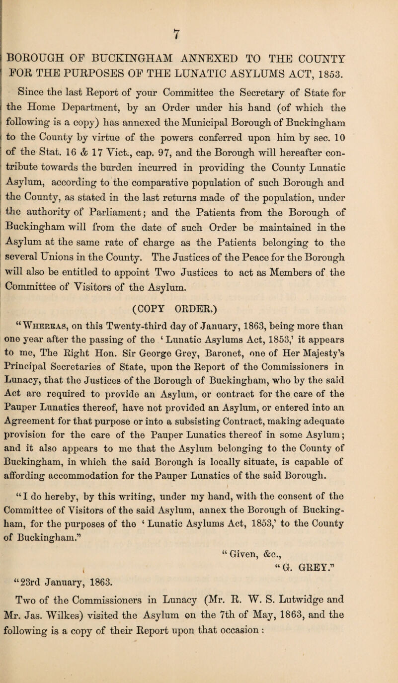 BOROUGH OP BUCKINGHAM ANNEXED TO THE COUNTY FOR THE PURPOSES OP THE LUNATIC ASYLUMS ACT, 1853. Since the last Report of yonr Committee the Secretary of State for the Home Department, by an Order under his hand (of which the following is a copy) has annexed the Municipal Borough of Buckingham to the County by virtue of the powers conferred upon him by sec. 10 of the Stat. 16 & 17 Viet., cap. 97, and the Borough will hereafter con¬ tribute towards the burden incurred in providing the County Lunatic Asylum, according to the comparative population of such Borough and the County, as stated in the last returns made of the population, under the authority of Parliament; and the Patients from the Borough of Buckingham will from the date of such Order be maintained in the Asylum at the same rate of charge as the Patients belonging to the several Unions in the County. The Justices of the Peace for the Borough will also be entitled to appoint Two Justices to act as Members of the Committee of Visitors of the Asylum. (COPY ORDER/) “Whereas, on this Twenty-third day of January, 1863, being more than one year after the passing of the ‘ Lunatic Asylums Act, 1853,1 it appears to me, The Right Hon. Sir George Grey, Baronet, one of Her Majesty’s Principal Secretaries of State, upon the Report of the Commissioners in Lunacy, that the Justices of the Borough of Buckingham, who by the said Act are required to provide an Asylum, or contract for the care of the Pauper Lunatics thereof, have not provided an Asylum, or entered into an Agreement for that purpose or into a subsisting Contract, making adequate provision for the care of the Pauper Lunatics thereof in some Asylum; and it also appears to me that the Asylum belonging to the County of Buckingham, in which the said Borough is locally situate, is capable of alfording accommodation for the Pauper Lunatics of the said Borough. / “ I do hereby, by this writing, under my hand, with the consent of the Committee of Visitors of the said Asylum, annex the Borough of Bucking¬ ham, for the purposes of the ‘ Lunatic Asylums Act, 1853,’ to the County of Buckingham.” “ Given, &c., “ G. GREY.” “23rd January, 1863. Two of the Commissioners in Lunacy (Mr. R. W. S. Lutwidge and Mr. Jas. Wilkes) visited the Asylum on the 7th of May, 1863, and the following is a copy of their Report upon that occasion :