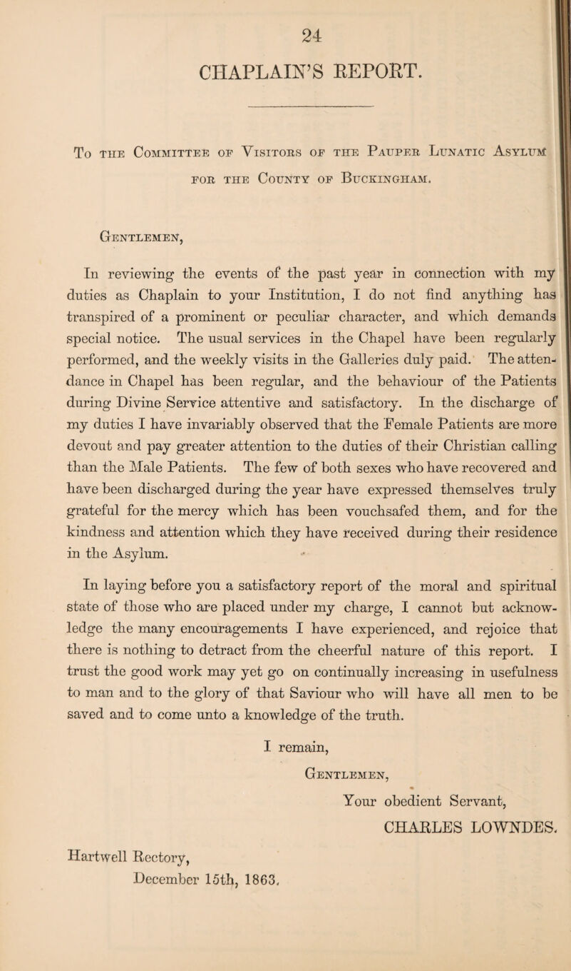 CHAPLAIN’S REPORT. To the Committee of Visitors of the Pauper Lunatic Asylum for the County of Buckingham. Gentlemen, In reviewing the events of the past year in connection with my duties as Chaplain to yonr Institution, I do not find anything has transpired of a prominent or peculiar character, and which demands special notice. The usual services in the Chapel have been regularly performed, and the weekly visits in the Galleries duly paid. The atten¬ dance in Chapel has been regular, and the behaviour of the Patients during Divine Service attentive and satisfactory. In the discharge of my duties I have invariably observed that the Female Patients are more devout and pay greater attention to the duties of their Christian calling than the Male Patients. The few of both sexes who have recovered and have been discharged during the year have expressed themselves truly grateful for the mercy which has been vouchsafed them, and for the kindness and attention which they have received during their residence in the Asylum. In laying before you a satisfactory report of the moral and spiritual state of those who are placed under my charge, I cannot but acknow¬ ledge the many encouragements I have experienced, and rejoice that there is nothing to detract from the cheerful nature of this report. I trust the good work may yet go on continually increasing in usefulness to man and to the glory of that Saviour who will have all men to be saved and to come unto a knowledge of the truth. I remain, Gentlemen, Your obedient Servant, CHARLES LOWNDES. Hartwell Rectory, December 15 th, 1863.