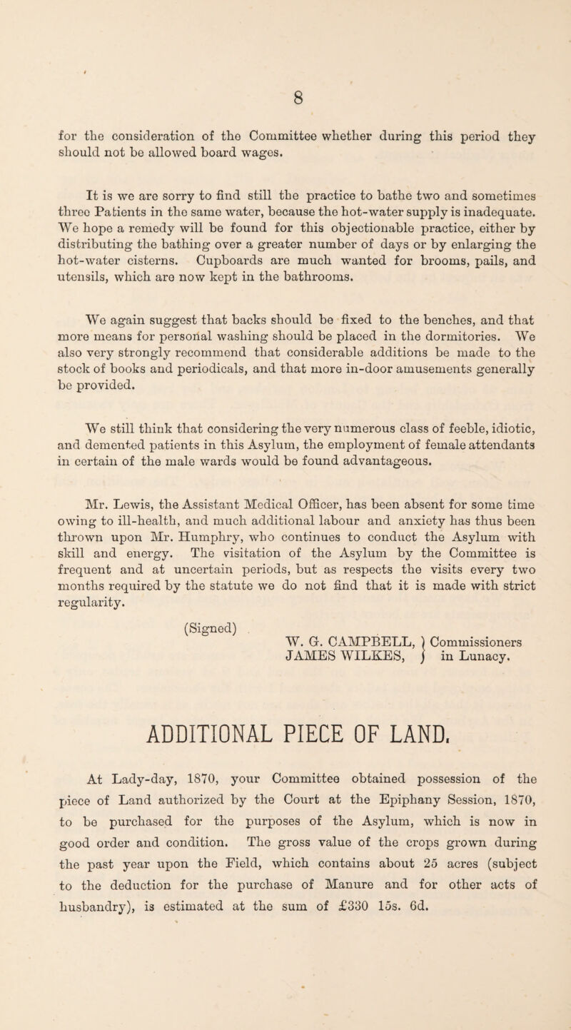 for the consideration of the Committee whether during this period they should not be allowed board wages. It is we are sorry to find still the practice to bathe two and sometimes three Patients in the same water, because the hot-water supply is inadequate. We hope a remedy will be found for this objectionable practice, either by distributing the bathing over a greater number of days or by enlarging the hot-water cisterns. Cupboards are much wanted for brooms, pails, and utensils, which are now kept in the bathrooms. We again suggest that backs should be fixed to the benches, and that more means for personal washing should be placed in the dormitories. We also very strongly recommend that considerable additions be made to the stock of books and periodicals, and that more in-door amusements generally be provided. We still think that considering the very numerous class of feeble, idiotic, and demented patients in this Asylum, the employment of female attendants in certain of the male wards would be found advantageous. Mr. Lewis, the Assistant Medical Officer, has been absent for some time owing to ill-health, and much additional labour and anxiety has thus been thrown upon Mr. Humphry, who continues to conduct the Asylum with skill and energy. The visitation of the Asylum by the Committee is frequent and at uncertain periods, but as respects the visits every two months required by the statute we do not find that it is made with strict regularity. (Signed) W. G. CAMPBELL, ) Commissioners JAMES WILKES, j in Lunacy. ADDITIONAL PIECE OF LAND. At Lady-day, 1870, your Committee obtained possession of the piece of Land authorized by the Court at the Epiphany Session, 1870, to be purchased for the purposes of the Asylum, which is now in good order and condition. The gross value of the crops grown during the past year upon the Field, which contains about 25 acres (subject to the deduction for the purchase of Manure and for other acts of husbandry), is estimated at the sum of £330 15s. 6d.