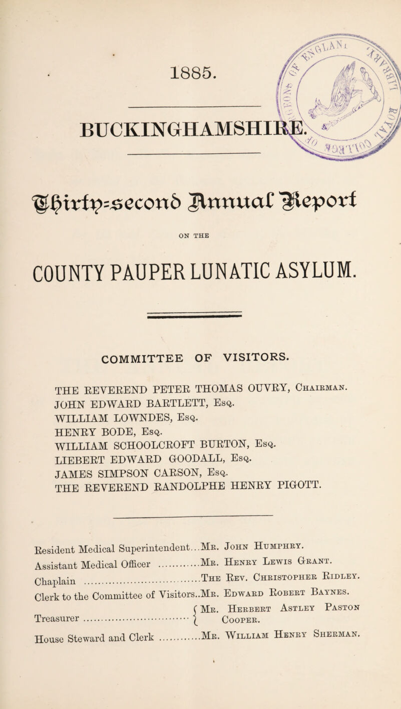 1885. BUCKINGHAMSHI %§xxtyz£econ& JVmxuaC Hleporf ON THE COUNTY PAUPER LUNATIC ASYLUM. COMMITTEE OF VISITORS. THE REVEREND PETER THOMAS OUVRY, Chairman. JOHN EDWARD BARTLETT, Esq. WILLIAM LOWNDES, Esq. HENRY BODE, Esq. WILLIAM SCHOOLCROPT BURTON, Esq. LIEBERT EDWARD GOODALL, Esq. JAMES SIMPSON CARSON, Esq. THE REVEREND RANDOLPHE HENRY PIGOTT. Resident Medical Superintendent...Mr. John Humphry. Assistant Medical Officer .Mr. Henry Lewis Grant. Chaplain .The Eev- Christopher Ridley. Clerk to the Committee of Visitors.MR. Edward Robert Baynes. Treasurer. House Steward and Clerk Mr. Herbert Astley Paston Cooper. Mr. William Henry Sherman.