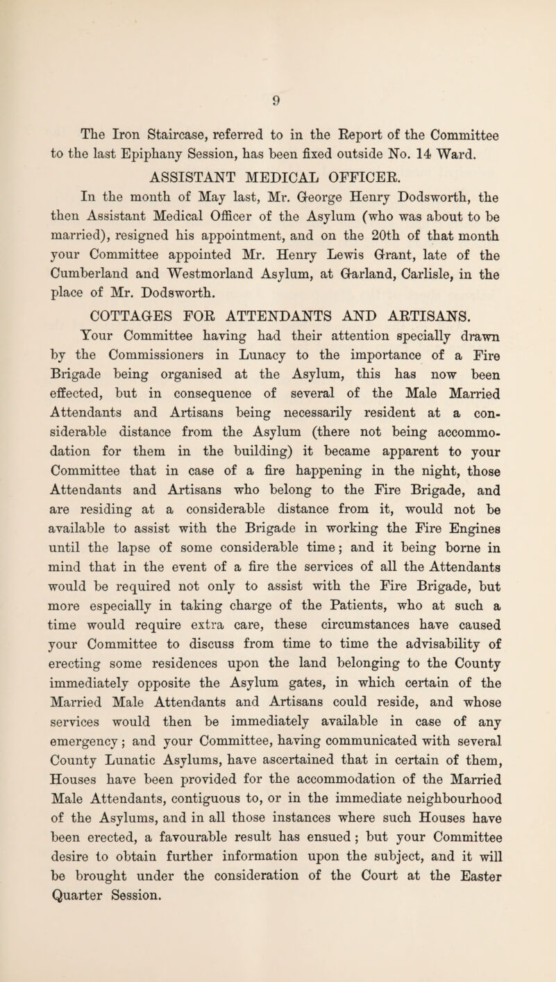 The Iron Staircase, referred to in the Report of the Committee to the last Epiphany Session, has been fixed outside No. 14 Ward. ASSISTANT MEDICAL OFFICER. In the month of May last, Mr. George Henry Dodsworth, the then Assistant Medical Officer of the Asylum (who was about to be married), resigned his appointment, and on the 20th of that month your Committee appointed Mr. Henry Lewis Grant, late of the Cumberland and Westmorland Asylum, at Garland, Carlisle, in the place of Mr. Dodsworth. COTTAGES FOR ATTENDANTS AND ARTISANS. Your Committee having had their attention specially drawn by the Commissioners in Lunacy to the importance of a Fire Brigade being organised at the Asylum, this has now been effected, but in consequence of several of the Male Married Attendants and Artisans being necessarily resident at a con¬ siderable distance from the Asylum (there not being accommo¬ dation for them in the building) it became apparent to your Committee that in case of a fire happening in the night, those Attendants and Artisans who belong to the Fire Brigade, and are residing at a considerable distance from it, would not be available to assist with the Brigade in working the Fire Engines until the lapse of some considerable time; and it being borne in mind that in the event of a fire the services of all the Attendants would be required not only to assist with the Fire Brigade, but more especially in taking charge of the Patients, who at such a time would require extra care, these circumstances have caused your Committee to discuss from time to time the advisability of erecting some residences upon the land belonging to the County immediately opposite the Asylum gates, in which certain of the Married Male Attendants and Artisans could reside, and whose services would then be immediately available in case of any emergency; and your Committee, having communicated with several County Lunatic Asylums, have ascertained that in certain of them, Houses have been provided for the accommodation of the Married Male Attendants, contiguous to, or in the immediate neighbourhood of the Asylums, and in all those instances where such Houses have been erected, a favourable result has ensued ; but your Committee desire to obtain further information upon the subject, and it will be brought under the consideration of the Court at the Easter Quarter Session.