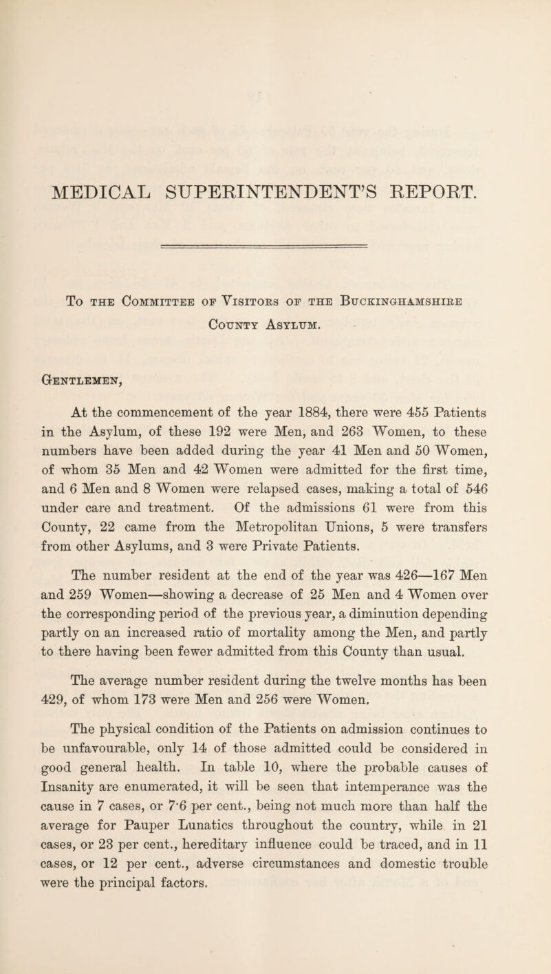 MEDICAL SUPERINTENDENT’S REPORT. To the Committee of Visitors of the Buckinghamshire County Asylum. G-entlemen, At the commencement of the year 1884, there were 455 Patients in the Asylum, of these 192 were Men, and 263 Women, to these numbers have been added during the year 41 Men and 50 Women, of whom 35 Men and 42 Women were admitted for the first time, and 6 Men and 8 Women were relapsed cases, making a total of 546 under care and treatment. Of the admissions 61 were from this County, 22 came from the Metropolitan Unions, 5 were transfers from other Asylums, and 3 were Private Patients. The number resident at the end of the year was 426—167 Men and 259 Women—showing a decrease of 25 Men and 4 Women over the corresponding period of the previous year, a diminution depending partly on an increased ratio of mortality among the Men, and partly to there having been fewer admitted from this County than usual. The average number resident during the twelve months has been 429, of whom 173 were Men and 256 were Women. The physical condition of the Patients on admission continues to be unfavourable, only 14 of those admitted could be considered in good general health. In table 10, where the probable causes of Insanity are enumerated, it will be seen that intemperance was the cause in 7 cases, or 7'6 per cent., being not much more than half the average for Pauper Lunatics throughout the country, while in 21 cases, or 23 per cent., hereditary influence could be traced, and in 11 cases, or 12 per cent., adverse circumstances and domestic trouble were the principal factors.