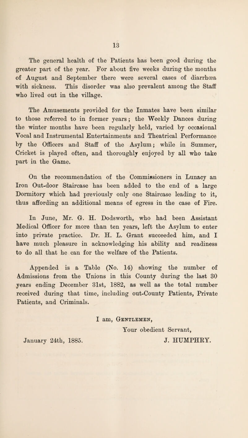 The general health of the Patients has been good during the greater part of the year. For about five weeks during the months of August and September there were several cases of diarrhoea with sickness. This disorder was also prevalent among the Staff who lived out in the village. The Amusements provided for the Inmates have been similar to those referred to in former years ; the Weekly Dances during the winter months have been regularly held, varied by occasional Vocal and Instrumental Entertainments and Theatrical Performance by the Officers and Staff of the Asylum; while in Summer, Cricket is played often, and thoroughly enjoyed by all who take part in the Came. On the recommendation of the Commissioners in Lunacy an Iron Out-door Staircase has been added to the end of a large Dormitory which had previously only one Staircase leading to it, thus affording an additional means of egress in the case of Fire. In June, Mr. G. H. Dodsworth, who had been Assistant Medical Officer for more than ten years, left the Asylum to enter into private practice. Dr. H. L. Grant succeeded him, and I have much pleasure in acknowledging his ability and readiness to do all that he can for the welfare of the Patients. Appended is a Table (No. 14) showing the number of Admissions from the Unions in this County during the last 30 years ending December 31st, 1882, as well as the total number received during that time, including out-County Patients, Private Patients, and Criminals. I am, Gentlemen, Your obedient Servant, J. HUMPHRY. January 24th, 1885.