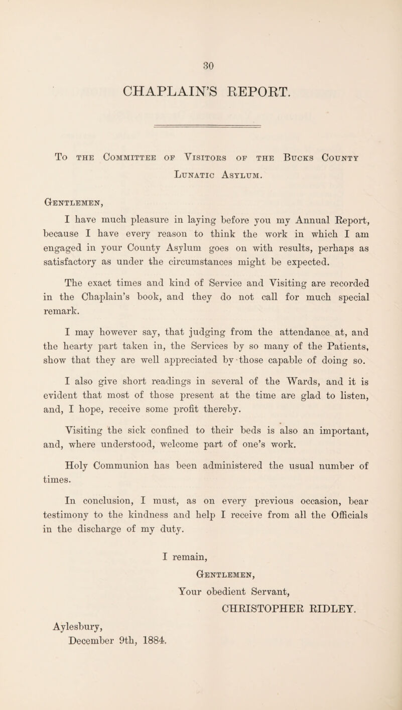 CHAPLAIN’S REPORT. To the Committee op Visitors of the Bucks County Lunatic Asylum. Gentlemen, I have much pleasure in laying before you my Annual Report, because I have every reason to think the work in which I am engaged in your County Asylum goes on with results, perhaps as satisfactory as under the circumstances might be expected. The exact times and kind of Service and Visiting are recorded in the Chaplain’s book, and they do not call for much special remark. I may however say, that judging from the attendance at, and the hearty part taken in, the Services by so many of the Patients, show that they are well appreciated bv those capable of doing so. I also give short readings in several of the Wards, and it is evident that most of those present at the time are glad to listen, and, I hope, receive some profit thereby. Visiting the sick confined to their beds is also an important, and, where understood, welcome part of one’s work. Holy Communion has been administered the usual number of times. In conclusion, I must, as on every previous occasion, bear testimony to the kindness and help I receive from all the Officials in the discharge of my duty. I remain, Gentlemen, Your obedient Servant, CHRISTOPHER RIDLEY. Aylesbury, December 9th, 1884.